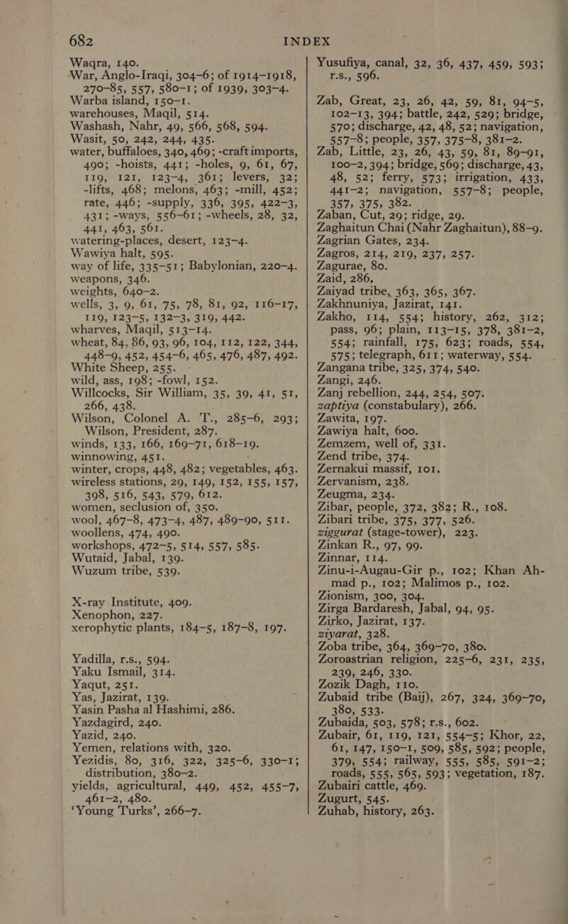 Waara, 140. War, Anglo-Iraqi, 304-6; of 1914-1918, 270-85, 557, 580-1; of 1939, 303-4. Warba island, 150-1. warehouses, Maqil, 514. Washash, Nahr, 49, 566, 568, 594. Wasit, 50, 242, 244, 435. water, buffaloes, 340, 469; -craft imports, 490; -hoists, 441; -holes, 9, 61, 67, 119, I2I, 123-4, 3613 levers, 32; -lifts, 468; melons, 463; -mill, 452; rate, 446; -supply, 336, 395, 422-3, 431; -ways, 556-61; -wheels, 28, 32, 441, 463, 561. watering-places, desert, 123-4. Wawiya halt, 595. way of life, 335-51; Babylonian, 220-4. weapons, 346. weights, 640-2. wells, 3, 9; 61, 75; 78, 81, 92, 116-17, L10;/ 123-5; 132-3; 31994420 wharves, Maqil, 513-14. wheat, 84, 86, 93, 96, 104, 112, 122, 344, 448-9, 452, 454-6, 465, 476, 487, 492. White Sheep, 255. wild, ass, 198; -fowl, 152. Willcocks, Sir William, 35, 39, 41, 51, 266, 438. Wilson, Colonel A. T., 285-6, 293; Wilson, President, 287. winds, 133, 166, 169-71, 618-19. winnowing, 451. winter, crops, 448, 482; vegetables, 463. wireless stations, 29, 149, 152, 155, 157, 398, 516, 543, 579, 612. women, seclusion of, 350. wool, 467-8, 473-4, 487, 489-90, 511. woollens, 474, 490. workshops, 472-5, 514, 557; 585. Wutaid, Jabal, 139. Wuzum tribe, 539. X-ray Institute, 409. Xenophon, 227. xerophytic plants, 184-5, 187-8, 197. Yadilla, r.s., 594. Yaku Ismail, 314. Yaqut, 251. Yas, Jazirat, 139. Yasin Pasha al Hashimi, 286. Yazdagird, 240. Yazid, 240. Yemen, relations with, 320. Yezidis, 80, 316, 322, 325-6, 330-1; distribution, 380-2. yields, agricultural, 449, 452, 455-7, 461-2, 480. ‘Young Turks’, 266-7. Yusufiya, canal, 32, 36, 437, 459, 5933 r.s., 596. Zab, Great, 23, 26, 42, 59, 81, 94-5, 102-13, 394; battle, 242, 529; bridge, 570; discharge, 42, 48, 52; navigation, 557-8; people, 357, 375-8, 381-2. Zab, Little, 23, 26, 43, 59, 81, 89-91, 100-2, 394; bridge, 569; discharge, 43, 48, 52; ferry, 573; irrigation, 433, 441-2; navigation, 557-8; people, 357, 375, 382. Zaban, Cut, 29; ridge, 29. Zaghaitun Chai (Nahr Zaghaitun), 88-9. Zagrian Gates, 234. Zagros, 214, 219, 237, 257. Zagurae, 80. Zaid, 286, Zaiyad tribe, 363, 365, 367. Zakhnuniya, Jazirat, 141. Zakho, 114, 554; history, 262, 312; pass, 96; plain, 113-15, 378, 381-2, 554; rainfall, 175, 623; roads, 554, 575; telegraph, 611; waterway, 554. Zangana tribe, 325, 374, 540. Zangi, 246. Zanj rebellion, 244, 254, 507. zaptiya (constabulary), 266. Zawita, 197. Zawiya halt, 600. Zemzem, well of, 331. Zend tribe, 374. Zernakui massif, 101. Zervanism, 238. Zeugma, 234. Zibar, people, 372, 382; R., 108. Zibari tribe, 375, 377, 526. ziggurat (stage-tower), 223. Zinkan R., 97, 99. Zinnar, 114. Zinu-i-Augau-Gir p., 102; Khan Ah- mad p., 102; Malimos p., 102. Zionism, 300, 304. Zirga Bardaresh, Jabal, 94, 95. Zirko, Jazirat, 137. etyarat, 328. Zoba tribe, 364, 369-70, 380. Zoroastrian religion, 225-6, 231, 235, 239, 246, 330. Zozik Dagh, 110. Zubaid tribe (Baij), 267, 324, 369-70, 380, 533- Zubaida, 503, 578; r.s., 602. Zubair, 61, 119, 121, 554-5; Khor, 22, 61, 147, 150-1, 509, 585, 592; people, 379, 554; railway, 555, 585, 591-2; roads, 555, 565, 593; vegetation, 187. Zubairi cattle, 469. Zugutt, 545. Zuhab, history, 263.