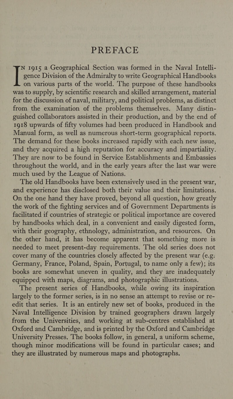 PREFACE gence Division of the Admiralty to write Geographical Handbooks on various parts of the world. The purpose of these handbooks was to supply, by scientific research and skilled arrangement, material for the discussion of naval, military, and political problems, as distinct from the examination of the problems themselves. Many distin- guished collaborators assisted in their production, and by the end of 1918 upwards of fifty volumes had been produced in Handbook and Manual form, as well as numerous short-term geographical reports. The demand for these books increased rapidly with each new issue, and they acquired a high reputation for accuracy and impartiality. They are now to be found in Service Establishments and Embassies throughout the world, and in the early years after the last war were much used by the League of Nations. The old Handbooks have been extensively used in the present war, and experience has disclosed both their value and their limitations. On the one hand they have proved, beyond all question, how greatly the work of the fighting services and of Government Departments is facilitated if countries of strategic or political importance are covered by handbooks which deal, in a convenient and easily digested form, with their geography, ethnology, administration, and resources. On the other hand, it has become apparent that something more is needed to meet present-day requirements. The old series does not cover many of the countries closely affected by the present war (e.g. Germany, France, Poland, Spain, Portugal, to name only a few); its books are somewhat uneven in quality, and they are inadequately equipped with maps, diagrams, and photographic illustrations. The present series of Handbooks, while owing its inspiration largely to the former series, is in no sense an attempt to revise or re- edit that series. It is an entirely new set of books, produced in the Naval Intelligence Division by trained geographers drawn largely from the Universities, and working at sub-centres established at Oxford and Cambridge, and is printed by the Oxford and Cambridge University Presses. The books follow, in general, a uniform scheme, though minor modifications will be found in particular cases; and they are illustrated by numerous maps and photographs. |: 1915 a Geographical Section was formed in the Naval Intelli-