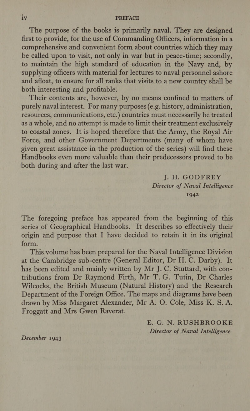 The purpose of the books is primarily naval. They are designed first to provide, for the use of Commanding Officers, information in a comprehensive and convenient form about countries which they may be called upon to visit, not only in war but in peace-time; secondly, to maintain the high standard of education in the Navy and, by supplying officers with material for lectures to naval personnel ashore and afloat, to ensure for all ranks that visits to a new country shall be both interesting and profitable. Their contents are, however, by no means confined to matters of purely naval interest. For many purposes (e.g. history, administration, resources, communications, etc.) countries must necessarily be treated as a whole, and no attempt is made to limit their treatment exclusively to coastal zones. It is hoped therefore that the Army, the Royal Air Force, and other Government Departments (many of whom have given great assistance in the production of the series) will find these Handbooks even more valuable than their predecessors proved to be both during and after the last war. J]. H. GODFREY Director of Naval Intelligence 1942 The foregoing preface has appeared from the beginning of this series of Geographical Handbooks. It describes so effectively their origin and purpose that I have decided to retain it in its original form. This volume has been prepared for the Naval Intelligence Division at the Cambridge sub-centre (General Editor, Dr H. C. Darby). It has been edited and mainly written by Mr J. C. Stuttard, with con- tributions from Dr Raymond Firth, Mr T. G. Tutin, Dr Charles Wilcocks, the British Museum (Natural History) and the Research Department of the Foreign Office. ‘The maps and diagrams have been drawn by Miss Margaret Alexander, Mr A. O. Cole, Miss K. S. A. Froggatt and Mrs Gwen Raverat. E. G. N. RUSHBROOKE Director of Naval Intelligence December 1943