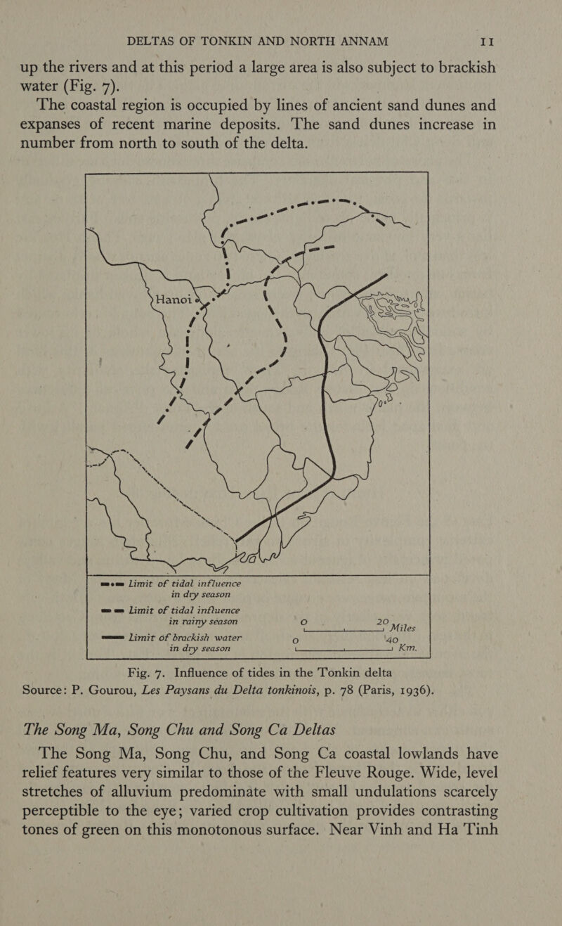 up the rivers and at this period a large area is also subject to brackish water (Fig. 7). The coastal region is occupied by lines of ancient sand dunes and expanses of recent marine deposits. The sand dunes increase in number from north to south of the delta. wee limit of tidal influence in rainy season eam Ji777t Of brackish water in dry season  Fig. 7. Influence of tides in the Tonkin delta Source: P. Gourou, Les Paysans du Delta tonkinois, p. 78 (Paris, 1936). The Song Ma, Song Chu and Song Ca Deltas The Song Ma, Song Chu, and Song Ca coastal lowlands have relief features very similar to those of the Fleuve Rouge. Wide, level stretches of alluvium predominate with small undulations scarcely perceptible to the eye; varied crop cultivation provides contrasting tones of green on this monotonous surface. Near Vinh and Ha ‘Tinh