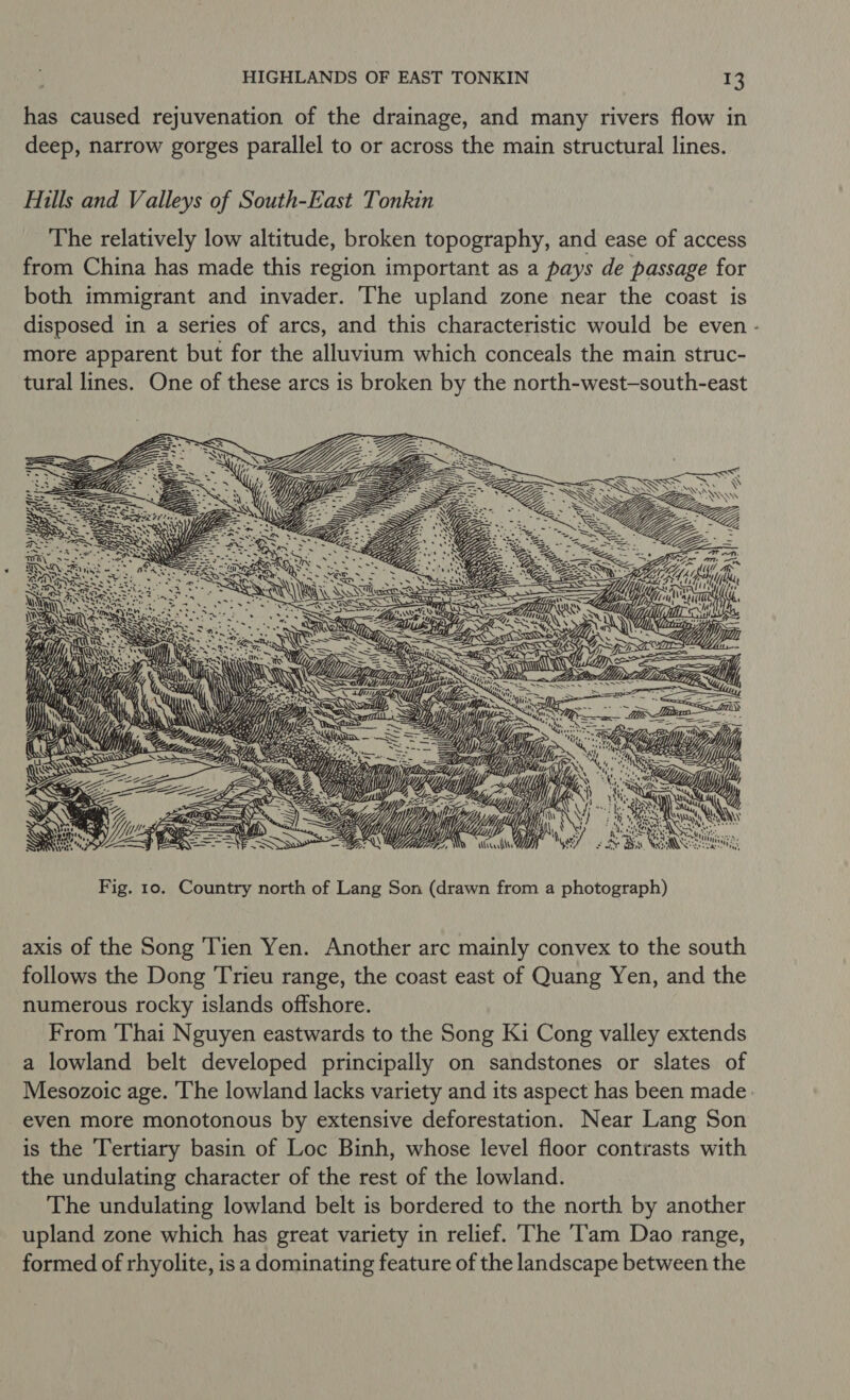 has caused rejuvenation of the drainage, and many rivers flow in deep, narrow gorges parallel to or across the main structural lines. Hills and Valleys of South-East Tonkin The relatively low altitude, broken topography, and ease of access from China has made this region important as a pays de passage for both immigrant and invader. The upland zone near the coast is disposed in a series of arcs, and this characteristic would be even - more apparent but for the alluvium which conceals the main struc- tural lines. One of these arcs is broken by the north-west-south-east SSS  Fig. 10. Country north of Lang Son (drawn from a photograph) axis of the Song ‘Tien Yen. Another arc mainly convex to the south follows the Dong 'Trieu range, the coast east of Quang Yen, and the numerous rocky islands offshore. From Thai Nguyen eastwards to the Song Ki Cong valley extends a lowland belt developed principally on sandstones or slates of Mesozoic age. The lowland lacks variety and its aspect has been made: even more monotonous by extensive deforestation. Near Lang Son is the Tertiary basin of Loc Binh, whose level floor contrasts with the undulating character of the rest of the lowland. The undulating lowland belt is bordered to the north by another upland zone which has great variety in relief. The ‘Tam Dao range, formed of rhyolite, isa dominating feature of the landscape between the