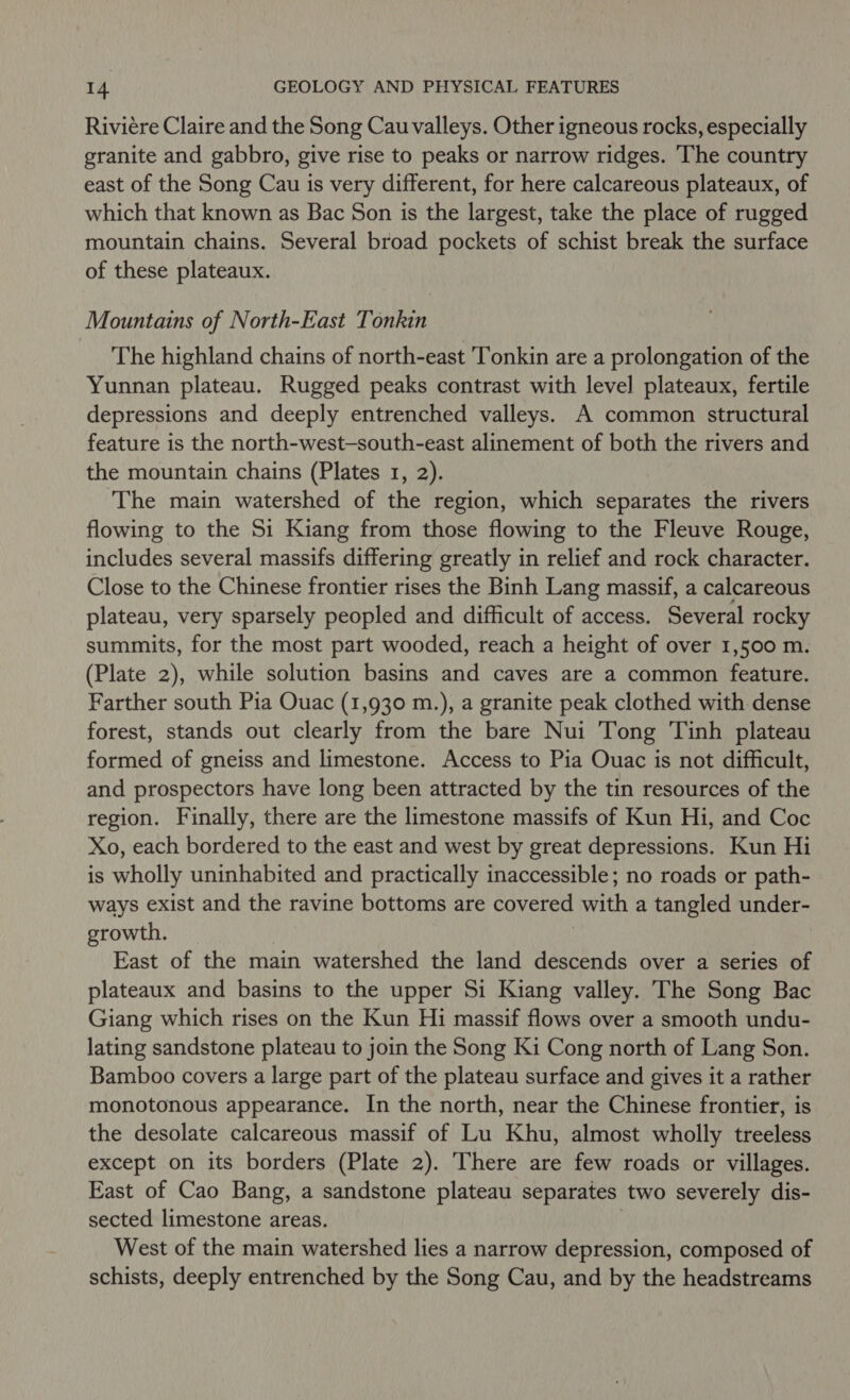 Riviére Claire and the Song Cau valleys. Other igneous rocks, especially granite and gabbro, give rise to peaks or narrow ridges. The country east of the Song Cau is very different, for here calcareous plateaux, of which that known as Bac Son is the largest, take the place of rugged mountain chains. Several broad pockets of schist break the surface of these plateaux. Mountains of North-East Tonkin The highland chains of north-east ‘Tonkin are a prolongation of the Yunnan plateau. Rugged peaks contrast with level plateaux, fertile depressions and deeply entrenched valleys. A common structural feature is the north-west-south-east alinement of both the rivers and the mountain chains (Plates 1, 2). The main watershed of the region, which separates the rivers flowing to the Si Kiang from those flowing to the Fleuve Rouge, includes several massifs differing greatly in relief and rock character. Close to the Chinese frontier rises the Binh Lang massif, a calcareous plateau, very sparsely peopled and difficult of access. Several rocky summits, for the most part wooded, reach a height of over 1,500 m. (Plate 2), while solution basins and caves are a common feature. Farther south Pia Ouac (1,930 m.), a granite peak clothed with dense forest, stands out clearly from the bare Nui Tong ‘Tinh plateau formed of gneiss and limestone. Access to Pia Ouac is not difficult, and prospectors have long been attracted by the tin resources of the region. Finally, there are the limestone massifs of Kun Hi, and Coc Xo, each bordered to the east and west by great depressions. Kun Hi is wholly uninhabited and practically inaccessible; no roads or path- ways exist and the ravine bottoms are covered with a tangled under- growth. | East of the main watershed the land descends over a series of plateaux and basins to the upper Si Kiang valley. The Song Bac Giang which rises on the Kun Hi massif flows over a smooth undu- lating sandstone plateau to join the Song Ki Cong north of Lang Son. Bamboo covers a large part of the plateau surface and gives it a rather monotonous appearance. In the north, near the Chinese frontier, is the desolate calcareous massif of Lu Khu, almost wholly treeless except on its borders (Plate 2). There are few roads or villages. East of Cao Bang, a sandstone plateau separates two severely dis- sected limestone areas. West of the main watershed lies a narrow depression, composed of schists, deeply entrenched by the Song Cau, and by the headstreams