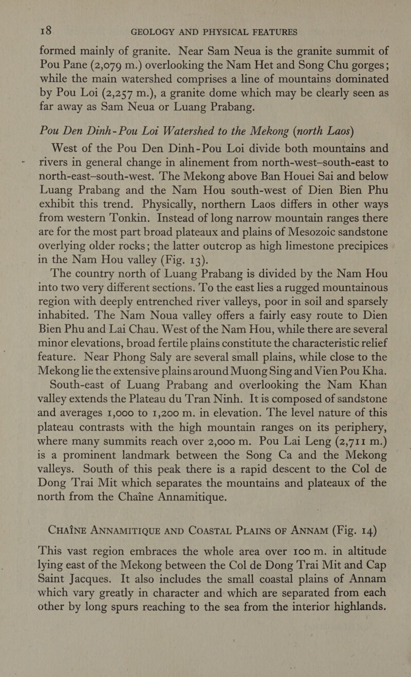 formed mainly of granite. Near Sam Neua is the granite summit of Pou Pane (2,079 m.) overlooking the Nam Het and Song Chu gorges; while the main watershed comprises a line of mountains dominated by Pou Loi (2,257 m.), a granite dome which may be clearly seen as far away as Sam Neua or Luang Prabang. Pou Den Dinh-Pou Lot Watershed to the Mekong (north Laos) West of the Pou Den Dinh-Pou Loi divide both mountains and rivers in general change in alinement from north-west-south-east to north-east—-south-west. The Mekong above Ban Houei Sai and below Luang Prabang and the Nam Hou south-west of Dien Bien Phu exhibit this trend. Physically, northern Laos differs in other ways from western Tonkin. Instead of long narrow mountain ranges there are for the most part broad plateaux and plains of Mesozoic sandstone overlying older rocks; the latter outcrop as high limestone precipices in the Nam Hou valley (Fig. 13). The country north of Luang Prabang is divided by the Nam Hou into two very different sections. To the east lies a rugged mountainous region with deeply entrenched river valleys, poor in soil and sparsely inhabited. The Nam Noua valley offers a fairly easy route to Dien Bien Phu and Lai Chau. West of the Nam Hou, while there are several minor elevations, broad fertile plains constitute the characteristic relief feature. Near Phong Saly are several small plains, while close to the Mekong lie the extensive plains around Muong Sing and Vien Pou Kha. South-east of Luang Prabang and overlooking the Nam Khan valley extends the Plateau du Tran Ninh. It is composed of sandstone and averages 1,000 to 1,200 m. in elevation. The level nature of this plateau contrasts with the high mountain ranges on its periphery, where many summits reach over 2,000 m. Pou Lai Leng (2,711 m.) is a prominent landmark between the Song Ca and the Mekong valleys. South of this peak there is a rapid descent to the Col de Dong ‘Trai Mit which separates the mountains and plateaux of the north from the Chaine Annamitique. CHAINE ANNAMITIQUE AND COASTAL PLAINS OF ANNAM (Fig. 14) This vast region embraces the whole area over 100 m. in altitude lying east of the Mekong between the Col de Dong ‘Trai Mit and Cap Saint Jacques. It also includes the small coastal plains of Annam which vary greatly in character and which are separated from each other by long spurs reaching to the sea from the interior highlands.