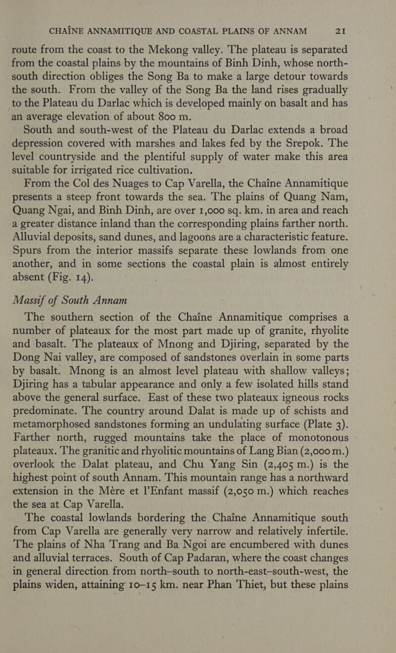 route from the coast to the Mekong valley. The plateau is separated from the coastal plains by the mountains of Binh Dinh, whose north- south direction obliges the Song Ba to make a large detour towards the south. From the valley of the Song Ba the land rises gradually to the Plateau du Darlac which is developed mainly on basalt and has an average elevation of about 800 m. South and south-west of the Plateau du Darlac extends a broad depression covered with marshes and lakes fed by the Srepok. ‘The level countryside and the plentiful supply of water make this area suitable for irrigated rice cultivation. From the Col des Nuages to Cap Varella, the Chaine Annamitique presents a steep front towards the sea. The plains of Quang Nam, Quang Ngai, and Binh Dinh, are over 1,000 sq. km. in area and reach a greater distance inland than the corresponding plains farther north. Alluvial deposits, sand dunes, and lagoons are a characteristic feature. Spurs from the interior massifs separate these lowlands from one another, and in some sections the coastal plain is almost entirely absent (Fig. 14). Massif of South Annam The southern section of the Chaine Annamitique comprises a number of plateaux for the most part made up of granite, rhyolite and basalt. The plateaux of Mnong and Djiring, separated by the Dong Nai valley, are composed of sandstones overlain in some parts by basalt. Mnong is an almost level plateau with shallow valleys; Djiring has a tabular appearance and only a few isolated hills stand above the general surface. East of these two plateaux igneous rocks predominate. The country around Dalat is made up BE schists and metamorphosed sandstones forming an undulating surface (Plate 3). Farther north, rugged mountains take the place of monotonous plateaux. ‘The granitic and rhyolitic mountains of Lang Bian (2,000 m.) overlook the Dalat plateau, and Chu Yang Sin (2,405 m.) is the highest point of south Annam. This mountain range has a northward extension in the Mere et l’Enfant massif (2,050 m.) which reaches the sea at Cap Varella. The coastal lowlands bordering the. Chaine Annamitique south from Cap Varella are generally very narrow and relatively infertile. The plains of Nha Trang and Ba Ngoi are encumbered with dunes and alluvial terraces. South of Cap Padaran, where the coast changes in general direction from north-south to north-east-south-west, the plains widen, attaining 10-15 km. near Phan Thiet, but these plains