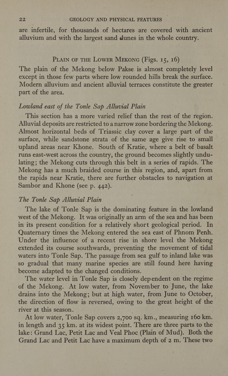 are infertile, for thousands of hectares are covered with ancient alluvium and with the largest sand dunes in the whole country. PLAIN OF THE LOWER MEKONG (Figs. 15, 16) The plain of the Mekong below Pakse is almost completely level except in those few parts where low rounded hills break the surface. Modern alluvium and ancient alluvial terraces constitute the greater part of the area. Lowland east of the Tonle Sap Alluvial Plain This section has a more varied relief than the rest of the region. Alluvial deposits are restricted to a narrow zone bordering the Mekong. Almost horizontal beds of Triassic clay cover a large part of the surface, while sandstone strata of the same age give rise to small upland areas near Khone. South of Kratie, where a belt of basalt runs east-west across the country, the ground becomes slightly undu- lating; the Mekong cuts through this belt in a series of rapids. The Mekong has a much braided course in this region, and, apart from the rapids near Kratie, there are further obstacles to navigation at Sambor and Khone (see p. 442). The Tonle Sap Alluvial Plain The lake of Tonle Sap is the dominating feature in the lowland west of the Mekong. It was originally an arm of the sea and has been in its present condition for a relatively short geological period. In Quaternary times the Mekong entered the sea east of Phnom Penh. Under the influence of a recent rise in shore level the Mekong extended its course southwards, preventing the movement of tidal waters into Tonle Sap. The passage from sea gulf to inland lake was so gradual that many marine species are still found here having become adapted to the changed conditions. The water level in Tonle Sap is closely dependent on the regime of the Mekong. At low water, from November to June, the lake drains into the Mekong; but at high water, from June to October, the direction of flow is reversed, owing to the great height of the river at this season. . At low water, Tonle Sap covers 2,700 sq. km., measuring 160 km. in length and 35 km. at its widest point. There are three parts to the lake: Grand Lac, Petit Lac and Veal Phoc (Plain of Mud). Both the Grand Lac and Petit Lac have a maximum depth of 2 m. These two