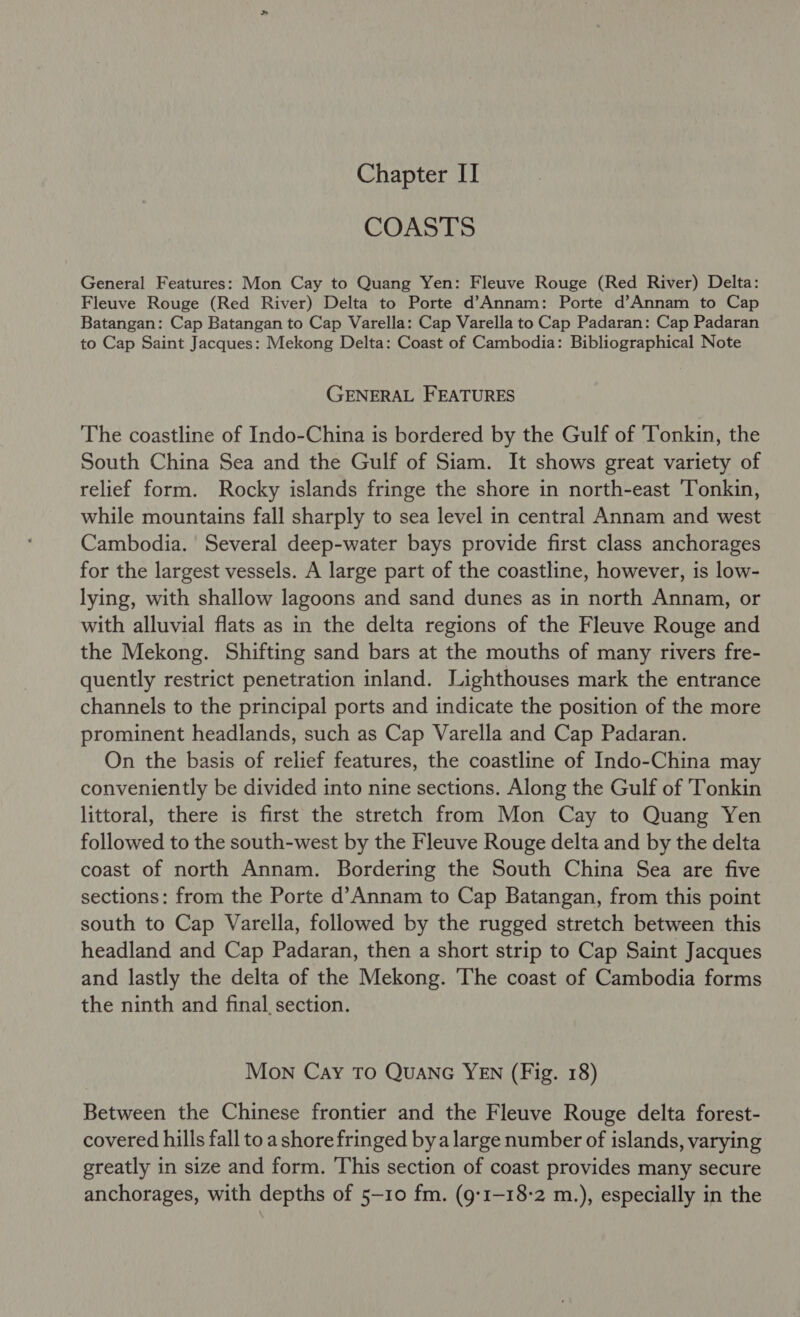 Chapter II COASTS General Features: Mon Cay to Quang Yen: Fleuve Rouge (Red River) Delta: Fleuve Rouge (Red River) Delta to Porte d’Annam: Porte d’Annam to Cap Batangan: Cap Batangan to Cap Varella: Cap Varella to Cap Padaran: Cap Padaran to Cap Saint Jacques: Mekong Delta: Coast of Cambodia: Bibliographical Note GENERAL FEATURES The coastline of Indo-China is bordered by the Gulf of ‘Tonkin, the South China Sea and the Gulf of Siam. It shows great variety of relief form. Rocky islands fringe the shore in north-east ‘Tonkin, while mountains fall sharply to sea level in central Annam and west Cambodia. Several deep-water bays provide first class anchorages for the largest vessels. A large part of the coastline, however, is low- lying, with shallow lagoons and sand dunes as in north Annam, or with alluvial flats as in the delta regions of the Fleuve Rouge and the Mekong. Shifting sand bars at the mouths of many rivers fre- quently restrict penetration inland. Lighthouses mark the entrance channels to the principal ports and indicate the position of the more prominent headlands, such as Cap Varella and Cap Padaran. On the basis of relief features, the coastline of Indo-China may conveniently be divided into nine sections. Along the Gulf of Tonkin littoral, there is first the stretch from Mon Cay to Quang Yen followed to the south-west by the Fleuve Rouge delta and by the delta coast of north Annam. Bordering the South China Sea are five sections: from the Porte d’Annam to Cap Batangan, from this point south to Cap Varella, followed by the rugged stretch between this headland and Cap Padaran, then a short strip to Cap Saint Jacques and lastly the delta of the Mekong. The coast of Cambodia forms the ninth and final section. Mon Cay TO QUANG YEN (Fig. 18) Between the Chinese frontier and the Fleuve Rouge delta forest- covered hills fall to a shore fringed bya large number of islands, varying greatly in size and form. This section of coast provides many secure anchorages, with depths of 5-10 fm. (g:1-18-2 m.), especially in the