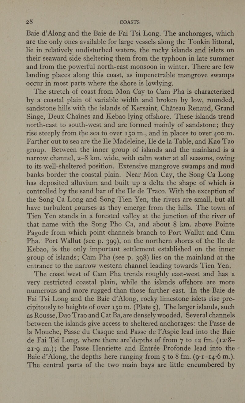 Baie d’Along and the Baie de Fai T'si Long. The anchorages, which are the only ones available for large vessels along the Tonkin littoral, lie in relatively undisturbed waters, the rocky islands and islets on their seaward side sheltering them from the typhoon in late summer and from the powerful north-east monsoon in winter. There are few landing places along this coast, as impenetrable mangrove swamps occur in most parts where the shore is lowlying. The stretch of coast from Mon Cay to Cam Pha is characterized by a coastal plain of variable width and broken by low, rounded, sandstone hills with the islands of Kersaint, Chateau Renaud, Grand Singe, Deux Chaines and Kebao lying offshore. ‘These islands trend north-east to south-west and are formed mainly of sandstone; they rise steeply from the sea to over 150 m., and in places to over 400 m. Farther out to sea are the Ile Madeleine, Ile de la Table, and Kao Tao group. Between the inner group of islands and the mainland is a narrow channel, 2-8 km. wide, with calm water at all seasons, owing to its well-sheltered position. Extensive mangrove swamps and mud banks border the coastal plain. Near Mon Cay, the Song Ca Long has deposited alluvium and built up a delta the shape of which is controlled by the sand bar of the Ile de Traco. With the exception of the Song Ca Long and Song Tien Yen, the rivers are small, but all have turbulent courses as they emerge from the hills. The town of Tien Yen stands in a forested valley at the junction of the river of that name with the Song Pho Ca, and about 8 km. above Pointe Pagode from which point channels branch to Port Wallut and Cam Pha. Port Wallut (see p. 399), on the northern shores of the He de Kebao, is the only important settlement established on the inner croup of islands; Cam Pha (see p. 398) lies on the mainland at the entrance to the narrow western channel leading towards Tien Yen. The coast west of Cam Pha trends roughly east-west and has a very restricted coastal plain, while the islands offshore are more numerous and more rugged than those farther east. In the Baie de Fai Tsi Long and the Baie d’Along, rocky. limestone islets rise pre- cipitously to heights of over 150 m. (Plate 5). The larger islands, such as Rousse, Dao Trao and Cat Ba, are densely wooded. Several channels between the islands give access to sheltered anchorages: the Passe de la Mouche, Passe du Casque and Passe de l’Aspic lead into the Baie de Fai Tsi Long, where there are’depths of from 7 to 12 fm. (12°8- 21:9 m.); the Passe Henriette and Entrée Profonde lead into the Baie d’Along, the depths here ranging from 5 to 8 fm. (9:1-14'6 m.). The central parts of the two main bays are little encumbered by