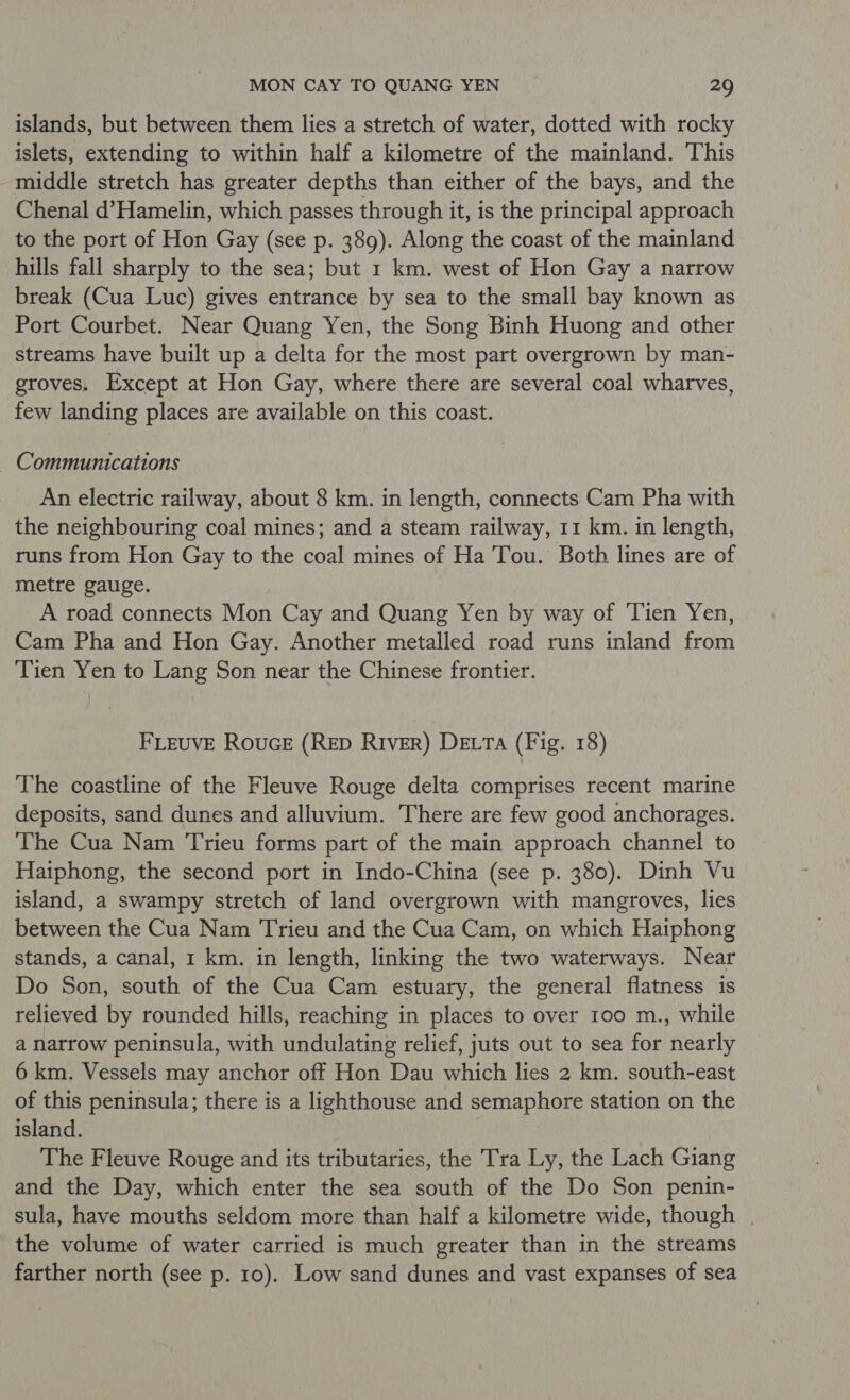 islands, but between them lies a stretch of water, dotted with rocky islets, extending to within half a kilometre of the mainland. This middle stretch has greater depths than either of the bays, and the Chenal d’Hamelin, which passes through it, is the principal approach to the port of Hon Gay (see p. 389). Along the coast of the mainland hills fall sharply to the sea; but 1 km. west of Hon Gay a narrow break (Cua Luc) gives entrance by sea to the small bay known as Port Courbet. Near Quang Yen, the Song Binh Huong and other streams have built up a delta for the most part overgrown by man- groves. Except at Hon Gay, where there are several coal wharves, few landing places are available on this coast. Communications An electric railway, about 8 km. in length, connects Cam Pha with the neighbouring coal mines; and a steam railway, 11 km. in length, runs from Hon Gay to the coal mines of Ha Tou. Both lines are of metre gauge. A road connects Mon Cay and Quang Yen by way of ‘Tien Yen, Cam Pha and Hon Gay. Another metalled road runs inland from Tien Yen to Lang Son near the Chinese frontier. FLEUVE RoucE (RED RIVER) DELTA (Fig. 18) The coastline of the Fleuve Rouge delta comprises recent marine deposits, sand dunes and alluvium. There are few good anchorages. The Cua Nam Trieu forms part of the main approach channel to Haiphong, the second port in Indo-China (see p. 380). Dinh Vu island, a swampy stretch of land overgrown with mangroves, lies between the Cua Nam Trieu and the Cua Cam, on which Haiphong stands, a canal, 1 km. in length, linking the two waterways. Near Do Son, south of the Cua Cam estuary, the general flatness is relieved by rounded hills, reaching in places to over 100 m., while a narrow peninsula, with undulating relief, juts out to sea for nearly 6 km. Vessels may anchor off Hon Dau which lies 2 km. south-east of this peninsula; there is a lighthouse and semaphore station on the island. The Fleuve Rouge and its tributaries, the Tra Ly, the Lach Giang and the Day, which enter the sea south of the Do Son penin- sula, have mouths seldom more than half a kilometre wide, though | the volume of water carried is much greater than in the streams farther north (see p. 10). Low sand dunes and vast expanses of sea