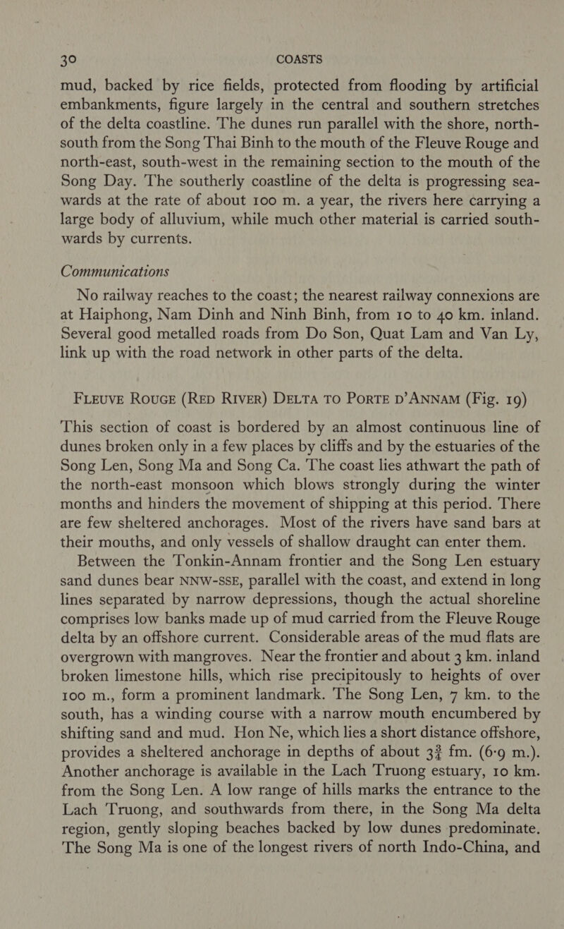 mud, backed by rice fields, protected from flooding by artificial embankments, figure largely in the central and southern stretches of the delta coastline. The dunes run parallel with the shore, north- south from the Song Thai Binh to the mouth of the Fleuve Rouge and north-east, south-west in the remaining section to the mouth of the Song Day. The southerly coastline of the delta is progressing sea- wards at the rate of about 100 m. a year, the rivers here carrying a large body of alluvium, while much other material is carried south- wards by currents. Communications No railway reaches to the coast; the nearest railway connexions are at Haiphong, Nam Dinh and Ninh Binh, from 10 to 40 km. inland. Several good metalled roads from Do Son, Quat Lam and Van Ly, link up with the road network in other parts of the delta. FLEUVE RouceE (RED RIVER) DELTA TO PorTE D’ANNAM (Fig. 19) This section of coast is bordered by an almost continuous line of dunes broken only in a few places by cliffs and by the estuaries of the Song Len, Song Ma and Song Ca. ‘The coast lies athwart the path of the north-east monsoon which blows strongly during the winter months and hinders the movement of shipping at this period. There are few sheltered anchorages. Most of the rivers have sand bars at their mouths, and only vessels of shallow draught can enter them. Between the ‘Tonkin-Annam frontier and the Song Len estuary sand dunes bear NNW-SSE, parallel with the coast, and extend in long lines separated by narrow depressions, though the actual shoreline comprises low banks made up of mud carried from the Fleuve Rouge delta by an offshore current. Considerable areas of the mud flats are overgrown with mangroves. Near the frontier and about 3 km. inland broken limestone hills, which rise precipitously to heights of over 100 m., form a prominent landmark. The Song Len, 7 km. to the south, has a winding course with a narrow mouth encumbered by shifting sand and mud. Hon Ne, which lies a short distance offshore, provides a sheltered anchorage in depths of about 3? fm. (6-9 m.). Another anchorage is available in the Lach Truong estuary, 10 km. from the Song Len. A low range of hills marks the entrance to the Lach Truong, and southwards from there, in the Song Ma delta region, gently sloping beaches backed by low dunes predominate. The Song Ma is one of the longest rivers of north Indo-China, and