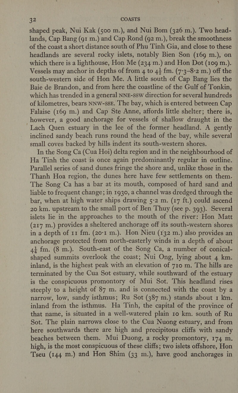 shaped peak, Nui Kak (500 m.), and Nui Bom (326 m.). Two head- lands, Cap Bang (g1 m.) and Cap Rond (92 m.), break the smoothness of the coast a short distance south of Phu 'Tinh Gia, and close to these headlands are several rocky islets, notably Bien Son (169 m.), on which there is a lighthouse, Hon Me (234 m.) and Hon Dot (109 m.). Vessels may anchor in depths of from 4 to 44 fm. (7-3-8-2 m.) off the south-western side of Hon Me. A little south of Cap Bang lies the Baie de Brandon, and from here the coastline of the Gulf of Tonkin, which has trended in a general NNE-ssw direction for several hundreds of kilometres, bears NNW-SSE. ‘’he bay, which is entered between Cap Falaise (169 m.) and Cap Ste Anne, affords little shelter; there is, however, a good anchorage for vessels of shallow draught in the Lach Quen estuary in the lee of the former headland. A gently inclined sandy beach runs round the head of the bay, while several small coves backed by hills indent its south-western shores. In the Song Ca (Cua Hoi) delta region and in the neighbourhood of Ha Tinh the coast is once again predominantly regular in outline. Parallel series of sand dunes fringe the shore and, unlike those in the Thanh Hoa region, the dunes here have few settlements on them. The Song Ca has a bar at its mouth, composed of hard sand and liable to frequent change; in 1930, a channel was dredged through the bar, when at high water ships drawing 5-2 m. (17 ft.) could ascend 20 km. upstream to the small port of Ben ‘Thuy (see p. 393). Several islets lie in the approaches to the mouth of the river: Hon Matt (217 m.) provides a sheltered anchorage off its south-western shores in a depth of 11 fm. (20-1 m.). Hon Nieu (132 m.) also provides an anchorage protected from north-easterly winds in a depth of about 4+ fm. (8 m.). South-east of the Song Ca, a number of conical- shaped summits overlook the coast; Nui Ong, lying about 4 km. inland, is the highest peak with an elevation of 710 m. The hills are terminated by the Cua Sot estuary, while southward of the estuary is the conspicuous promontory of Mui Sot. This headland rises steeply to a height of 87 m. and is connected with the coast by a narrow, low, sandy isthmus; Ru Sot (387 m.) stands about 1 km. inland from the isthmus. Ha Tinh, the capital of the province of that name, is situated in a well-watered plain 10 km. south of Ru Sot. The plain narrows close to the Cua Nuong estuary, and from here southwards there are high and precipitous cliffs with sandy beaches between them. Mui Duong, a rocky promontory, 174 m. high, is the most conspicuous of these cliffs; two islets offshore, Hon Tseu (144 m.) and Hon Shim (33 m.), have. good anchorages in
