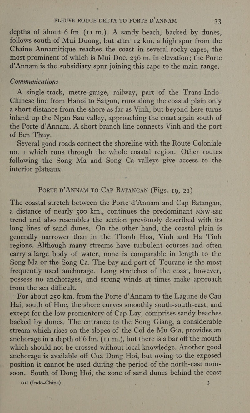 depths of about 6 fm. (11 m.). A sandy beach, backed by dunes, follows south of Mui Duong, but after 12 km. a high spur from the Chaine Annamitique reaches the coast in several rocky capes, the most prominent of which is Mui Doc, 236 m. in elevation; the Porte _d’Annam is the subsidiary spur joining this cape to the main range. Communications A single-track, metre-gauge, railway, part of the Trans-Indo- Chinese line from Hanoi to Saigon, runs along the coastal plain only a short distance from the shore as far as Vinh, but beyond here turns inland up the Ngan Sau valley, approaching the coast again south of the Porte d’Annam. A short branch line connects Vinh and the port of Ben Thuy. Several good roads connect the shoreline with the Route Coloniale no. I which runs through the whole coastal region. Other routes following the Song Ma and Song Ca valleys give access to the - interior plateaux. PoRTE D’ANNAM TO CaP BaTANGAN (Figs. 19, 21) The coastal stretch between the Porte d’Annam and Cap Batangan, a distance of nearly 500 km., continues the predominant NNW-SSE trend and also resembles the section previously described with its long lines of sand dunes. On the other hand, the coastal plain is generally narrower than in the Thanh Hoa, Vinh and Ha Tinh regions. Although many streams have turbulent courses and often carry a large body of water, none is comparable in length to the Song Ma or the Song Ca. The bay and port of ‘Tourane is the most frequently used anchorage. Long stretches of the coast, however, possess no anchorages, and strong winds at times make approach from the sea difficult. : For about 250 km. from the Porte d’Annam to the Lagune de Cau Hai, south of Hue, the shore curves smoothly south-south-east, and except for the low promontory of Cap Lay, comprises sandy beaches backed by dunes. The entrance to the Song Giang, a considerable stream which rises on the slopes of the Col de Mu Gia, provides an anchorage in a depth of 6 fm. (11 m.), but there is a bar off the mouth which should not be crossed without local knowledge. Another good anchorage is available off Cua Dong Hoi, but owing to the exposed position it cannot be used during the period of the north-east mon- soon. South of Dong Hoi, the zone of sand dunes behind the coast