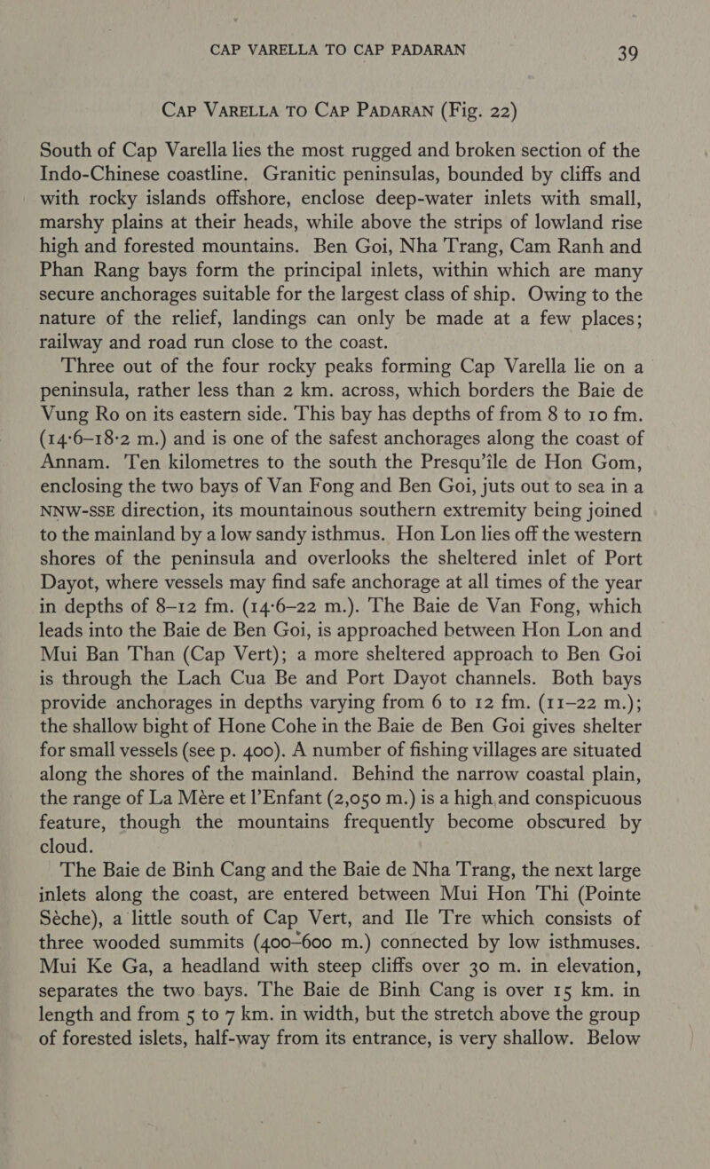 Cap VARELLA TO Cap PApDARAN (Fig. 22) South of Cap Varella lies the most rugged and broken section of the Indo-Chinese coastline. Granitic peninsulas, bounded by cliffs and with rocky islands offshore, enclose deep-water inlets with small, marshy plains at their heads, while above the strips of lowland rise high and forested mountains. Ben Goi, Nha Trang, Cam Ranh and Phan Rang bays form the principal inlets, within which are many secure anchorages suitable for the largest class of ship. Owing to the nature of the relief, landings can only be made at a few places; railway and road run close to the coast. Three out of the four rocky peaks forming Cap Varella lie on a peninsula, rather less than 2 km. across, which borders the Baie de Vung Ro on its eastern side. This bay has depths of from 8 to 10 fm. (14:6-18-2 m.) and is one of the safest anchorages along the coast of Annam. Ten kilometres to the south the Presqu’ile de Hon Gom, enclosing the two bays of Van Fong and Ben Goi, juts out to sea in a NNW-SSE direction, its mountainous southern extremity being joined to the mainland by a low sandy isthmus. Hon Lon lies off the western shores of the peninsula and overlooks the sheltered inlet of Port Dayot, where vessels may find safe anchorage at all times of the year in depths of 8-12 fm. (14:6-22 m.). The Baie de Van Fong, which leads into the Baie de Ben Goi, is approached between Hon Lon and Mui Ban Than (Cap Vert); a more sheltered approach to Ben Goi is through the Lach Cua Be and Port Dayot channels. Both bays provide anchorages in depths varying from 6 to 12 fm. (11-22 m.); the shallow bight of Hone Cohe in the Baie de Ben Goi gives shelter for small vessels (see p. 400). A number of fishing villages are situated along the shores of the mainland. Behind the narrow coastal plain, the range of La Mére et l’Enfant (2,050 m.) is a high, and conspicuous feature, though the mountains frequently become obscured by cloud. The Baie de Binh Cang and the Baie de Nha Trang, the next large inlets along the coast, are entered between Mui Hon Thi (Pointe Séche), a little south of Cap Vert, and Ile Tre which consists of three wooded summits (400-600 m.) connected by low isthmuses. Mui Ke Ga, a headland with steep cliffs over 30 m. in elevation, separates the two bays. The Baie de Binh Cang is over 15 km. in length and from 5 to 7 km. in width, but the stretch above the group of forested islets, half-way from its entrance, is very shallow. Below