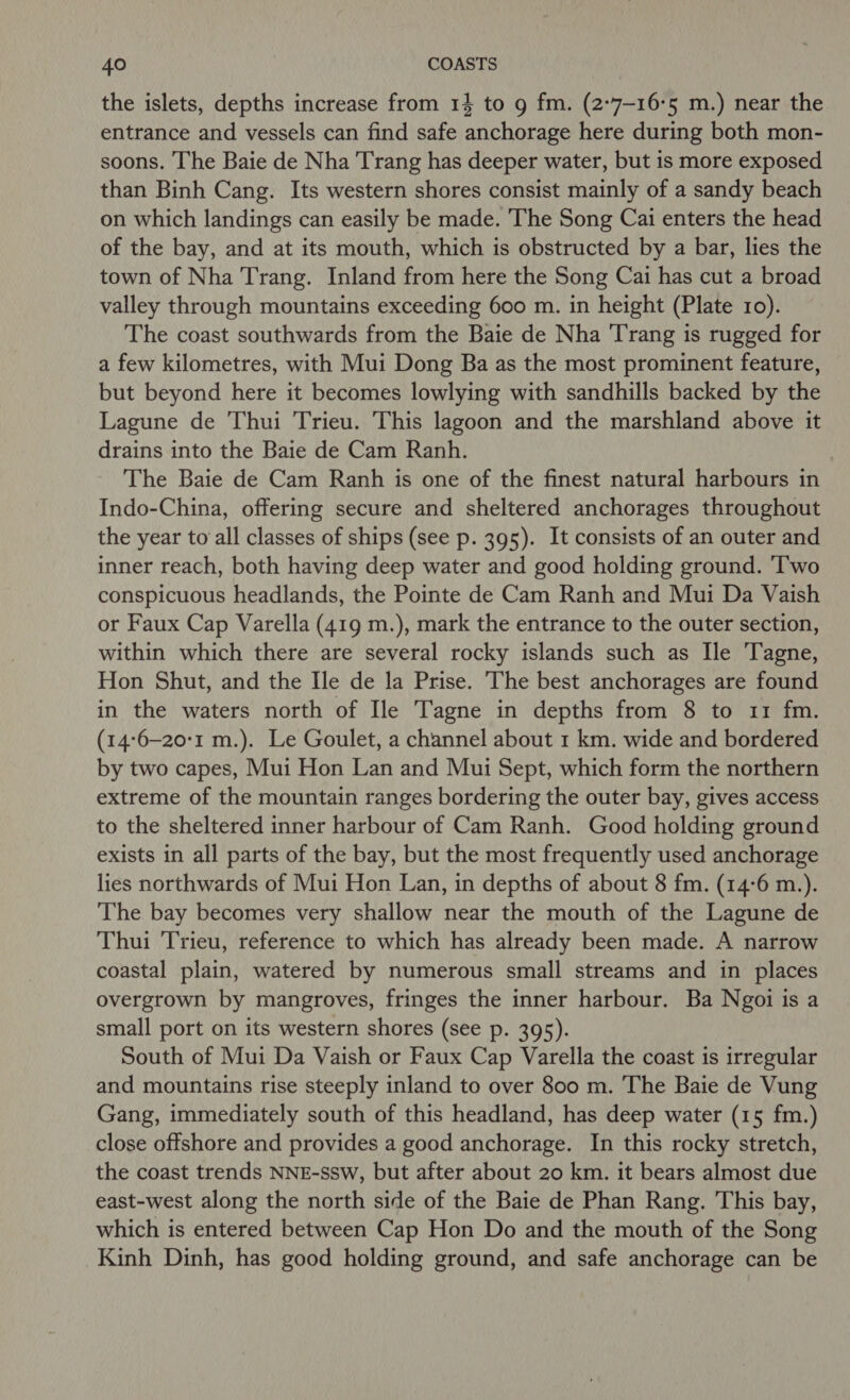 the islets, depths increase from 14 to 9 fm. (2-7-16°5 m.) near the entrance and vessels can find safe anchorage here during both mon- soons. The Baie de Nha Trang has deeper water, but is more exposed than Binh Cang. Its western shores consist mainly of a sandy beach on which landings can easily be made. The Song Cai enters the head of the bay, and at its mouth, which is obstructed by a bar, lies the town of Nha Trang. Inland from here the Song Cai has cut a broad valley through mountains exceeding 600 m. in height (Plate 10). The coast southwards from the Baie de Nha Trang is rugged for a few kilometres, with Mui Dong Ba as the most prominent feature, but beyond here it becomes lowlying with sandhills backed by the Lagune de Thui Trieu. This lagoon and the marshland above it drains into the Baie de Cam Ranh. The Baie de Cam Ranh is one of the finest natural harbours in Indo-China, offering secure and sheltered anchorages throughout the year to’all classes of ships (see p. 395). It consists of an outer and inner reach, both having deep water and good holding ground. Two conspicuous headlands, the Pointe de Cam Ranh and Mui Da Vaish or Faux Cap Varella (419 m.), mark the entrance to the outer section, within which there are several rocky islands such as Ile ‘Tagne, Hon Shut, and the Ile de la Prise. The best anchorages are found in the waters north of [le Tagne in depths from 8 to 11 fm. (14:6-20:1 m.). Le Goulet, a channel about 1 km. wide and bordered by two capes, Mui Hon Lan and Mui Sept, which form the northern extreme of the mountain ranges bordering the outer bay, gives access to the sheltered inner harbour of Cam Ranh. Good holding ground exists in all parts of the bay, but the most frequently used anchorage lies northwards of Mui Hon Lan, in depths of about 8 fm. (14:6 m.). The bay becomes very shallow near the mouth of the Lagune de Thui Trieu, reference to which has already been made. A narrow coastal plain, watered by numerous small streams and in places overgrown by mangroves, fringes the inner harbour. Ba Ngoi is a small port on its western shores (see p. 395). South of Mui Da Vaish or Faux Cap Varella the coast is irregular and mountains rise steeply inland to over 800 m. The Baie de Vung Gang, immediately south of this headland, has deep water (15 fm.) close offshore and provides a good anchorage. In this rocky stretch, the coast trends NNE-ssw, but after about 20 km. it bears almost due east-west along the north side of the Baie de Phan Rang. This bay, which is entered between Cap Hon Do and the mouth of the Song Kinh Dinh, has good holding ground, and safe anchorage can be