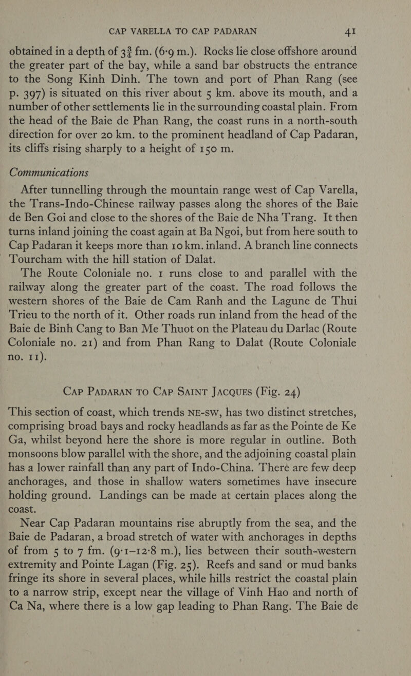 obtained in a depth of 3? fm. (6-9 m.). Rocks lie close offshore around the greater part of the bay, while a sand bar obstructs the entrance to the Song Kinh Dinh. The town and port of Phan Rang (see P- 397) is situated on this river about 5 km. above its mouth, and a number of other settlements lie in the surrounding coastal plain. From the head of the Baie de Phan Rang, the coast runs in a north-south direction for over 20 km. to the prominent headland of Cap Padaran, its cliffs rising sharply to a height of 150 m. Communications After tunnelling through the mountain range west of Cap Varella, the ‘Trans-Indo-Chinese railway passes along the shores of the Baie de Ben Goi and close to the shores of the Baie de Nha Trang. It then turns inland joining the coast again at Ba Ngoi, but from here south to Cap Padaran it keeps more than 10 km. inland. A branch line connects -‘Tourcham with the hill station of Dalat. The Route Coloniale no. 1 runs close to and parallel with the railway along the greater part of the coast. The road follows the western shores of the Baie de Cam Ranh and the Lagune de Thui Trieu to the north of it. Other roads run inland from the head of the Baie de Binh Cang to Ban Me Thuot on the Plateau du Darlac (Route Coloniale no. 21) and from Phan Rang to Dalat (Route Coloniale no. II). Cap PADARAN TO CaP SAINT JACQUES (Fig. 24) This section of coast, which trends NE-sw, has two distinct stretches, comprising broad bays and rocky headlands as far as the Pointe de Ke Ga, whilst beyond here the shore is more regular in outline. Both monsoons blow parallel with the shore, and the adjoining coastal plain has a lower rainfall than any part of Indo-China. There are few deep anchorages, and those in shallow waters sometimes have insecure holding ground. Landings can be made at certain places along the coast. Near Cap Padaran mountains rise abruptly from the sea, and the Baie de Padaran, a broad stretch of water with anchorages in depths of from 5 to 7 fm. (9:1-12°8 m.), lies between their south-western extremity and Pointe Lagan (Fig. 25). Reefs and sand or mud banks fringe its shore in several places, while hills restrict the coastal plain to a narrow strip, except near the village of Vinh Hao and north of Ca Na, where there is a low gap leading to Phan Rang. The Baie de
