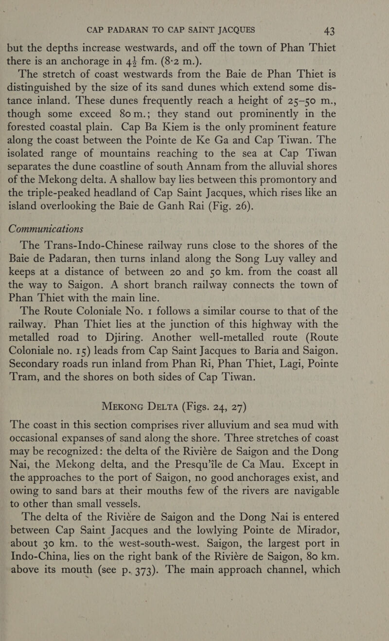 but the depths increase westwards, and off the town of Phan Thiet there is an anchorage in 44 fm. (8-2 m.). The stretch of coast westwards from the Baie de Phan Thiet is distinguished by the size of its sand dunes which extend some dis- tance inland. ‘These dunes frequently reach a height of 25-50 m., though some exceed 80m.; they stand out prominently in the forested coastal plain. Cap Ba Kiem is the only prominent feature along the coast between the Pointe de Ke Ga and Cap Tiwan. The isolated range of mountains reaching to the sea at Cap Tiwan separates the dune coastline of south Annam from the alluvial shores of the Mekong delta. A shallow bay lies between this promontory and the triple-peaked headland of Cap Saint Jacques, which rises like an island overlooking the Baie de Ganh Rai (Fig. 26). Communications The Trans-Indo-Chinese railway runs close to the shores of the Baie de Padaran, then turns inland along the Song Luy valley and keeps at a distance of between 20 and 50 km. from the coast all the way to Saigon. A short branch railway connects the town of Phan Thiet with the main line. The Route Coloniale No. 1 follows a similar course to that of the railway. Phan Thiet lies at the junction of this highway with the metalled road to Djiring. Another well-metalled route (Route Coloniale no. 15) leads from Cap Saint Jacques to Baria and Saigon. Secondary roads run inland from Phan Ri, Phan Thiet, Lagi, Pointe ‘Tram, and the shores on both sides of Cap 'Tiwan. Mexonc De ta (Figs. 24, 27) The coast in this section comprises river alluvium and sea mud with occasional expanses of sand along the shore. Three stretches of coast may be recognized: the delta of the Riviere de Saigon and the Dong Nai, the Mekong delta, and the Presqu’ile de Ca Mau. Except in the approaches to the port of Saigon, no good anchorages exist, and owing to sand bars at their mouths few of the rivers are navigable to other than small vessels. The delta of the Riviére de Saigon and the Dong Nai is entered between Cap Saint Jacques and the lowlying Pointe de Mirador, about 30 km. to the west-south-west. Saigon, the largest port in Indo-China, lies on the right bank of the Riviere de Saigon, 80 km. above its mouth (see p. 373). The main approach channel, which