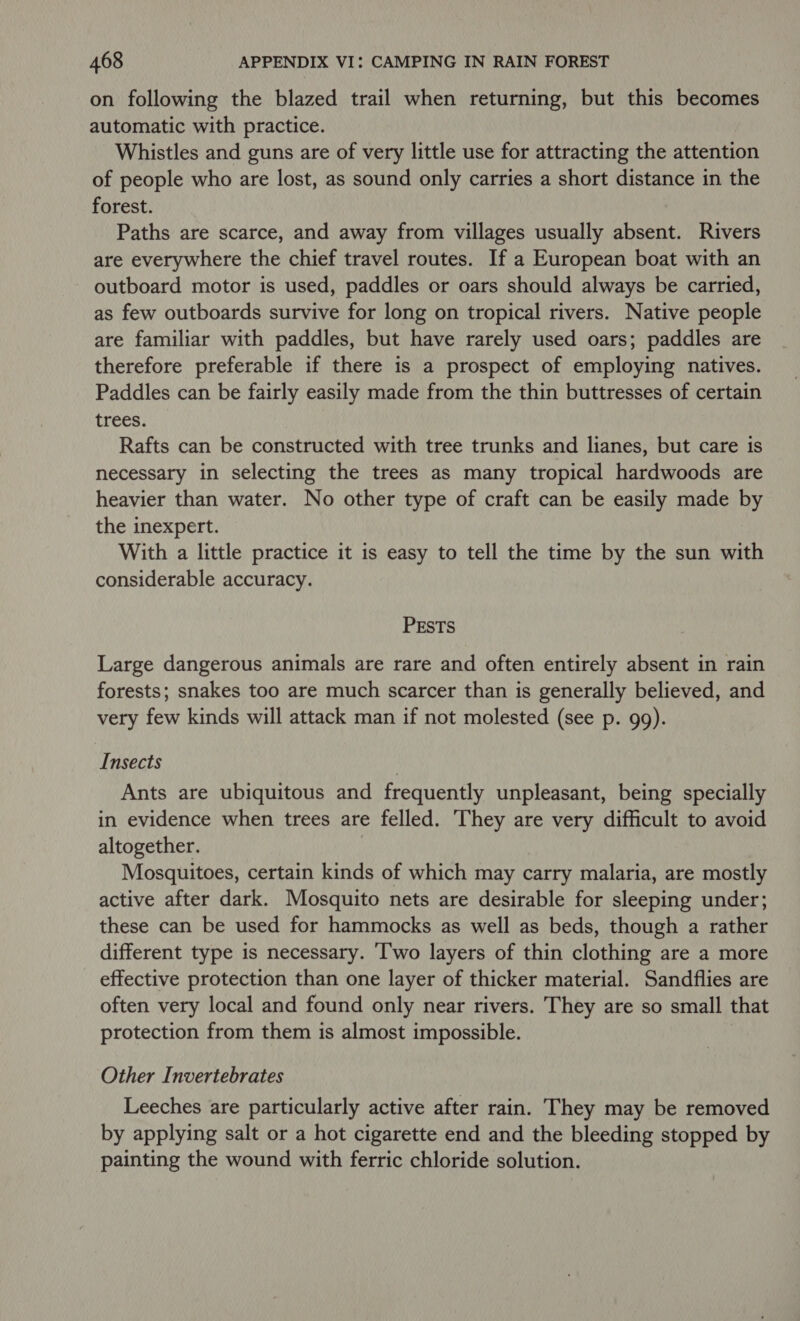on following the blazed trail when returning, but this becomes automatic with practice. Whistles and guns are of very little use for attracting the attention of people who are lost, as sound only carries a short distance in the forest. Paths are scarce, and away from villages usually absent. Rivers are everywhere the chief travel routes. If a European boat with an outboard motor is used, paddles or oars should always be carried, as few outboards survive for long on tropical rivers. Native people are familiar with paddles, but have rarely used oars; paddles are therefore preferable if there is a prospect of employing natives. Paddles can be fairly easily made from the thin buttresses of certain trees. Rafts can be constructed with tree trunks and lianes, but care is necessary in selecting the trees as many tropical hardwoods are heavier than water. No other type of craft can be easily made by the inexpert. With a little practice it is easy to tell the time by the sun with considerable accuracy. PESTS Large dangerous animals are rare and often entirely absent in rain forests; snakes too are much scarcer than is generally believed, and very few kinds will attack man if not molested (see p. 99). Insects Ants are ubiquitous and frequently unpleasant, being specially in evidence when trees are felled. They are very difficult to avoid altogether. . Mosquitoes, certain kinds of which may carry malaria, are mostly active after dark. Mosquito nets are desirable for sleeping under; these can be used for hammocks as well as beds, though a rather different type is necessary. ‘I'wo layers of thin clothing are a more effective protection than one layer of thicker material. Sandflies are often very local and found only near rivers. They are so small that protection from them is almost impossible. Other Invertebrates Leeches are particularly active after rain. They may be removed by applying salt or a hot cigarette end and the bleeding stopped by painting the wound with ferric chloride solution.