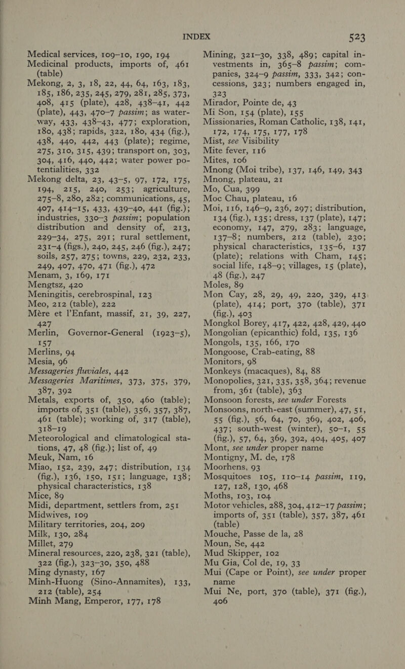 Medical services, 109-10, 190, 194 Medicinal products, imports of, 461 (table) Mekong, 2, 3, 18, 22, 44, 64, 163, 183, 185, 186, 235, 245, 279, 281, 285, 373, 408, 415 (plate), 428, 438-41, 442 (plate), 443, 470-7 passim; as water- way, 433, 438-43, 477; exploration, 180, 438; rapids, 322, 180, 434 (fig.), 438, 440, 442, 443 (plate); regime, 275, 310, 315, 439; transport on, 303, 304, 416, 440, 442; water power po- tentialities, 332 Mekong delta, 23, 43-5, 97, 172, 175, 194, 215, 240, 253; agriculture, 275-8, 280, 282; communications, 45, 407, 414-15, 433, 439-40, 441 (fig.); industries, 330-3 passim; population distribution and density of, 213, 229-34, 275, 291; rural settlement, 231-4 (figs.), 240, 245, 246 (fig.), 247; soils, 257, 275; towns, 229, 232, 233, 249, 407, 470, 471 (fig.), 472 Menam, 3, 169, 171 Mengtsz, 420 Meningitis, cerebrospinal, 123 Meo, 212 (table), 222 Mére et Enfant, massif, 21, 39, 227, 427 Merlin, 157 Merlins, 94 Mesia, 96 Messageries fluviales, 442 Messageries Maritimes, 373, 375, 379, 387, 392 : Metals, exports of, 350, 460 (table); imports of, 351 (table), 356, 357, 387, 461 (table); working of, 317 (table), 318-19 Meteorological and climatological sta- tions, 47, 48 (fig.); list of, 49 Meuk, Nam, 16 Miao, 152, 239, 247; distribution, 134 (fig.), 136, 150, 151; language, 138; physical characteristics, 138 Mice, 89 Midi, department, settlers from, 251 Midwives, 109 Military territories, 204, 209 Milk, 130, 284 Millet, 279 Mineral resources, 220, 238, 321 (table), 322 (fig.), 323-30, 350, 488 Ming dynasty, 167 Minh-Huong (Sino-Annamites), 133, 212 (table), 254 Minh Mang, Emperor, 177, 178 Governor-General (1923-5), Mining, 321-30, 338, 489; capital in- vestments in, 365-8 passim; com- panies, 324-9 passim, 333, 3423 con- cessions, 323; numbers engaged in, 323 Mirador, Pointe de, 43 Mi Son, 154 (plate), 155 Missionaries, Roman Catholic, 138, 141, 172, 174, 175, 177, 178 Mist, see Visibility Mite fever, 116 Mites, 106 Mnong (Moi tribe), 137, 146, 149, 343 Mnong, plateau, 21 Mo, Cua, 399 Moc Chau, plateau, 16 Moi, 116, 146-9, 236, 297; distribution, 134 (fig.), 135; dress, 137 (plate), 147; economy, 147, 279, 283; language, 137-8; numbers, 212 (table), 230; physical characteristics, 135-6, 137 (plate); relations with Cham, 145; social life, 148-9; villages, 15 (plate), 48 (fig.), 247 Moles, 89 Mon Cay, 28, 29, 49, 220, 329, 413 (plate), 414; port, 370 (table), 371 (fig.), 403 Mongkol Borey, 417, 422, 428, 429, 440 Mongolian (epicanthic) fold, 135, 136 Mongols, 135, 166, 170 Mongoose, Crab-eating, 88 Monitors, 98 Monkeys (macaques), 84, 88 Monopolies, 321, 335, 358, 3643 revenue from, 361 (table), 363 Monsoon forests, see under Forests Monsoons, north-east (summer), 47, 51, 55 (fig.), 56, 64, 70, 369, 402, 406, 437; south-west (winter), 50-1, 55 (fig.), 57, 64, 369, 392, 404, 405, 407 Mont, see under proper name Montigny, M. de, 178 Moorhens, 93 Mosquitoes 105, 110-14 passim, 119, 127, 128, 130, 468 Moths, 103, 104 Motor vehicles, 288, 304, 412-17 passim; imports of, 351 (table), 357, 387, 461 (table) Mouche, Passe de la, 28 Moun, Se, 442 Mud Skipper, 102 Mu Gia, Col de, 19, 33 Mui (Cape or Point), see under proper name Mui Ne, port, 370 (table), 371 (fig.), 406