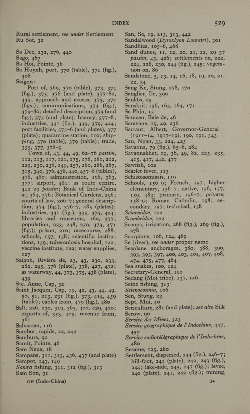 Rural settlement, see under Settlement Ru Sot, 32 Sa Dec, 232, 276, 440 Sago, 467 Sa Hoi, Pointe, 36 Sa Huynh, port, 370 (table), 371 (fig.), 406 Saigon: Port of, 369, 370 (table), 373, 374 (fig.), 375, 376 (and plate), 377-80, 439; approach and access, 373, 374 (figs.); communications, 374 (fig.), 379-80; detailed description, 374 (and fig.), 375 (and plate); history, 377-8; industries, 331 (fig.), 335, 379, 4243 port facilities, 3775-6 (and plates), 377 (plate); quarantine station, 110; ship- ping, 370 (table), 379 (table); trade, 355» 377, 378-9 Town of, 43, 44, 49, 62-76 passim, RISPSISVE LT 121s 295,175, 181) 212; 229, 230, 238, 249, 257, 280, 286, 287, 315, 349, 376, 438, 449, 457-8 (tables), 478, 480; administration, 198, 363, 377; airport, 481; as route centre, 412-29 passim; Bank of Indo-China at, 364, 376; Botanical Gardens, 296; courts of law, 206~—7; general descrip- tion, 374 (fig.), 376-7, 485 (plates); industries, 331 (fig.), 335, 379, 4243 libraries and museums, 160, 377; population, 233, 248, 250, 373, 471 (fig.); prison, 210; racecourse, 288; schools, 157, 158; scientific institu- tions, 159; tuberculosis hospital, 122; vaccine institute, 122; water supplies, 127 Saigon, Riviére de, 23, 43, 230, 233, 282, 295, 376 (plate), 378, 427, 472; as waterway, 44, 373, 375, 438 (plate), 439 Ste. Anne, Cap, 32 Saint Jacques, Cap, 19, 42, 43, 44, 49, 50, 51, 213, 231 (fig.), 373, 414, 459 (table); cables from, 479 (fig.), 480 Salt, 226, 230, 319, 363, 400, 429, 470; eu of, 353, 405; revenue from, 361 Salvarsan, 116 Sambor, rapids, 22, 442 Samburs, 90 Samit, Pointe, 46 Sam Neua, 18 Sampans, 311, 313, 436, 437 (and plate) Sampot, 143, 149 Samra fishing, 311, 312 (fig.), 313 Sam Son, 31 GH (Indo-China) 549 San, Se, 19, 213, 313, 442 Sandalwood (Dysoxlyon Louretri), 301 Sandflies, 105-6, 468 Sand dunes, 11, 12, 20, 21, 22, 29-37 passim, 43, 426; settlements on, 222, 224, 228, 230, 244 (fig.), 245; vegeta- tion on, 86 Sandstone, 5, 13, 14, 16, 18, 19, 20, 21, 22, 24 Sang Ke, Stung, 278, 470 Sanglier, Ile, 399 Sankbs, 25 Sanskrit, 156, 163, 164, 171 Sa Phin, 15 Saracen, Baie de, 46 Saravane, 19, 49, 236 Sarraut, Albert, Governor-General (IQII-14, 1917-19), 190, IOI, 343 Sau, Ngan, 33, 224, 425 Savanna, 79 (fig.), 85-6, 284 Savannakhet, 19, 36, 49, 82, 225, 235, 415, 417, 442, 477 Sawfish, 102 Scarlet fever, 123 Schistosomiasis, 119 Schools, 156-9; French, 157; higher elementary, 156-7; native, 156, 157, 159, 483; primary, 156-7; private, 158-9; Roman Catholic, 158; se- condary, 157; technical, 158 Sciaenidae, 102 : Scombridae, 102 Scoops, irrigation, 268 (fig.), 269 (fig.), 278 Scorpions, 106, 124, 469 Se (river), see under proper name Seaplane anchorages, 380, 388, 390, 393, 395s 397; 400, 403, 404, 407, 408, 474, 475) 477, 484 Sea snakes, 100, 124 Secretary-General, 192 Sedang (Moi tribe), 137, 146 Seine fishing, 313 Selenocosmia, 106 Sen, Stung, 23 Sept, Mui, 40 Sericulture, 281 (and plate); see also Silk Serow, 90 Service des Mines, 323 Service géographique de I’ Indochine, 447, ° Series radiotélégraphique de I’ Indochine, 480 Sesame, 125, 280 Settlement, dispersed, 244 (fig.), 246-7; hill-foot, 241 (plate), 242, 243 (fig.), 244; lake-side, 245, 247 (fig.); levee, 240 (plate), 241, 242 \fig.); mining, 34