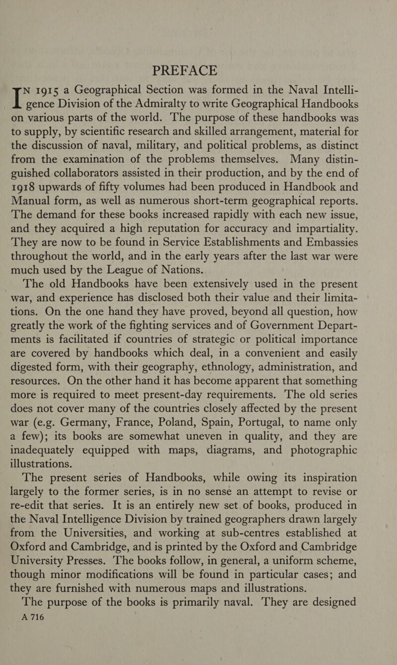 PREFACE N 1915 a Geographical Section was formed in the Naval Intelli- I gence Division of the Admiralty to write Geographical Handbooks on various parts of the world. The purpose of these handbooks was to supply, by scientific research and skilled arrangement, material for the discussion of naval, military, and political problems, as distinct from the examination of the problems themselves. Many distin- guished collaborators assisted in their production, and by the end of 1918 upwards of fifty volumes had been produced in Handbook and Manual form, as well as numerous short-term geographical reports. The demand for these books increased rapidly with each new issue, and they acquired a high reputation for accuracy and impartiality. They are now to be found in Service Establishments and Embassies throughout the world, and in the early years after the last war were much used by the League of Nations. The old Handbooks have been extensively used in the present war, and experience has disclosed both their value and their limita- tions. On the one hand they have proved, beyond all question, how greatly the work of the fighting services and of Government Depart- ments is facilitated if countries of strategic or political importance are covered by handbooks which deal, in a convenient and easily digested form, with their geography, ethnology, administration, and resources. On the other hand it has become apparent that something more is required to meet present-day requirements. The old series does not cover many of the countries closely affected by the present war (e.g. Germany, France, Poland, Spain, Portugal, to name only a few); its books are somewhat uneven in quality, and they are inadequately equipped with maps, diagrams, and photographic illustrations. The present series of Handbooks, while owing its inspiration largely to the former series, is in no sense an attempt to revise or re-edit that series. It is an entirely new set of books, produced in the Naval Intelligence Division by trained geographers drawn largely from the Universities, and working at sub-centres established at Oxford and Cambridge, and is printed by the Oxford and Cambridge University Presses. The books follow, in general, a uniform scheme, though minor modifications will be found in particular cases; and they are furnished with numerous maps and illustrations. The purpose of the books is primarily naval. ‘They are designed A 716