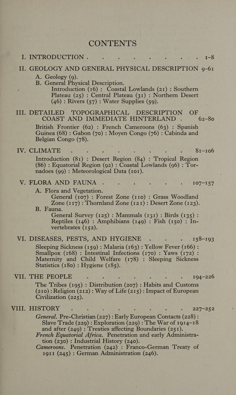 CONTENTS GEOLOGY AND GENERAL PHYSICAL DESCRIPTION 9-61 A. Geology (9). B. General Physical Description. ; Introduction (16) : Coastal Lowlands (21) : Southern Plateau (25) : Central Plateau (31) : Northern Desert (46) : Rivers (57) : Water Supplies (59). DETAILED ‘TOPOGRAPHICAL DESCRIPTION OF COAST AND IMMEDIATE HINTERLAND . 62-80 British Frontier (62) : French Cameroons (63) : Spanish Guinea (68) : Gabon (yo) : Moyen Congo (76) : Cabinda and Belgian Congo (78). CLIMATE . ; ; ‘ : : - 81-106 Introduction (81) : Desert Region (84) : - Tropical Region (86) : Equatorial Region (92) : Coastal Lowlands (96) : Tor- nadoes (99) : Meteorological Data (101). A. Flora and Vegetation. General (107) : Forest Zone (110) : Grass Woodland Zone (117) : Thornland Zone (121) : Desert Zone (123). B. Fauna. General Survey (125) : Mammals (131) : Birds (135) : Reptiles (146) : Amphibians (149) : Fish (150) : In- vertebrates (152). DISEASES, PESTS, AND HYGIENE . : » 158-193 Sleeping Sickness (159) : Malaria (163) : Yellow Fever (166) : Smallpox (168) : Intestinal Infections (170) : Yaws (172) : Maternity and Child Welfare (178) : Sleeping Sickness Statistics (180) : Hygiene (185). THE PEOPLE : ‘ - 194-226 The Tribes (195) : Distribution Conk Habits as Customs (210) : Religion (212) : Way of Life (215) : Impact of European Civilization (225). HISTORY : 3 : ah erly hor Age General. Pre-Christian EDS Early eee Contacts (228) : Slave Trade (229) : Exploration (229) : The War of 1914-18 and after (249) : Treaties affecting Boundaries (251). French Equatorial Africa. Penetration and early Administra- tion (230) : Industrial History (240). Cameroons. Penetration (242) : Franco-German Treaty of 1911 (245) : German Administration (246).