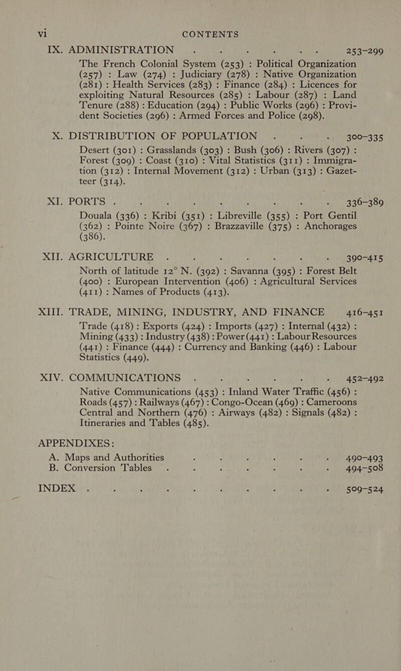 IX. ADMINISTRATION... eWinke Ate 253-299 The French Colonial System ei Political Organization (257) : Law (274) : Judiciary (278) : Native Organization (281) : Health Services (239);: Finance (284) : Licences for exploiting Natural Resources (285) : Labour (287) : Land Tenure (288) : Education (294) : Public Works (296) : Provi- dent Societies (296) : Armed Forces and Police (298). X. DISTRIBUTION OF POPULATION . : - 300-335 Desert (301) : Grasslands (303) : Bush (306) : Rivers (307) : Forest (309) : Coast (310) : Vital Statistics (311) : Immigra- tion (312) : Internal Movement (312) : Urban (313) : Gazet- teer (314). PORTS, ; 4 ; ‘ , ’ : - 336-389 Douala (336) : Kribi (351) : Libreville (355) : Port Gentil (362) : Pointe Noire (367) : Brazzaville (375) : Anchorages (386). XU AGRICULTURE ) yi) icy CMaegeeeeenr 6 North of latitude 12° N. Bosy's Meh ah aad Forest Belt (400) : European Intervention (406) : Agricultural Services (411) : Names of Products (413). XIII. TRADE, MINING, INDUSTRY, AND FINANCE 416-451 Trade (418) : Exports (424) : Imports (427) : Internal (432) : Mining (433) : Industry (438) : Power (441) : Labour Resources (441) : Finance (444) : Currency and Banking (446) : Labour Statistics (449). XIV. COMMUNICATIONS .. Why Nite meade Native Communications (453) : talena Water Traffic (456) : Roads (457) : Railways (467) : Congo-Ocean (469) : Cameroons Central and Northern (476) : Airways (482) : Signals (482) : Itineraries and Tables (485). APPENDIXES: A. Maps and Authorities : : ; : : - 490-493 B. Conversion Tables. : Pe Ue : 5 - 494-508 INDEX . ; ; : : ‘ ; :  - | 509-524