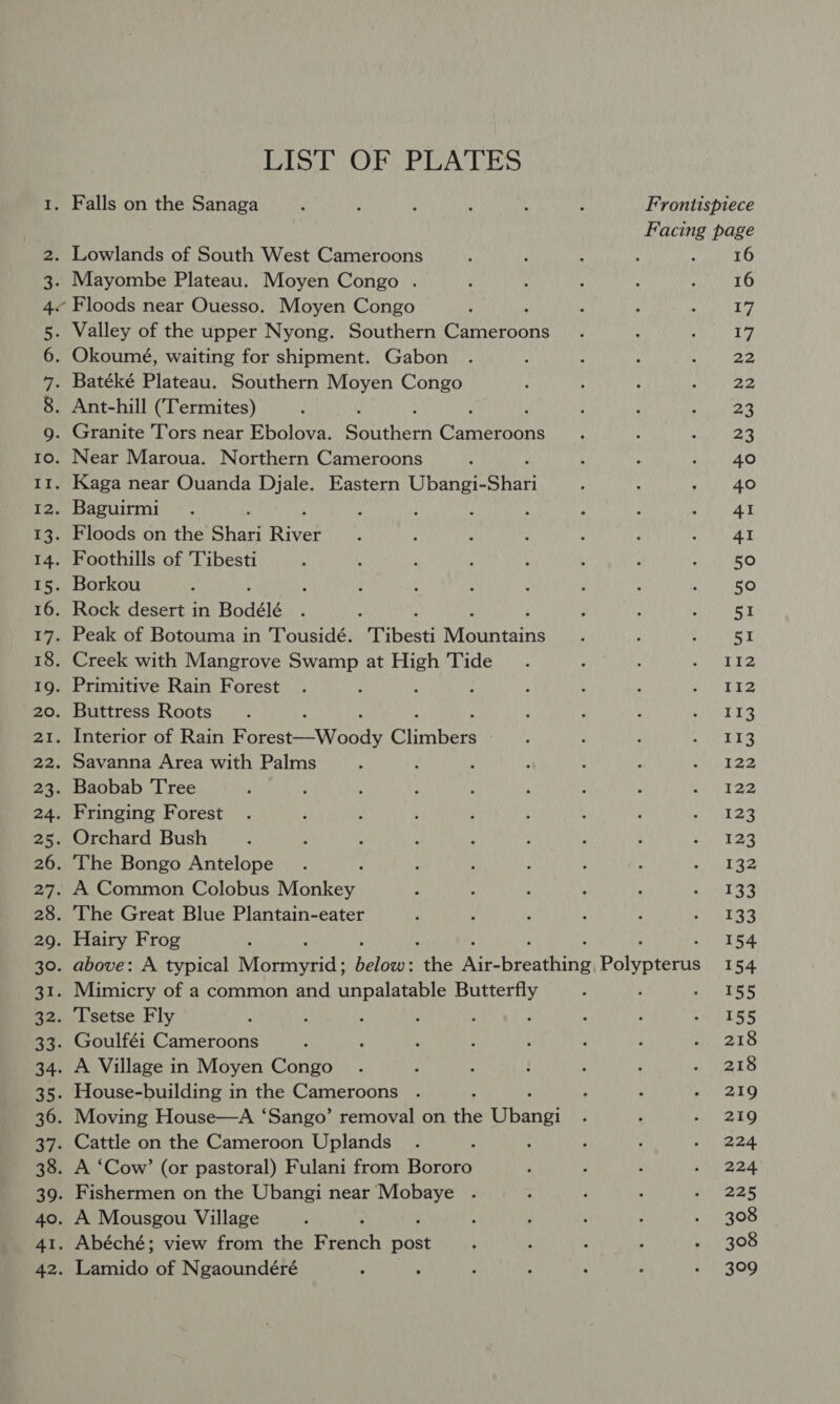 LIST OF PLATES Falls on the Sanaga ; ; , : 4 : Frontispiece ne page . Lowlands of South West Cameroons . 16 . Mayombe Plateau. Moyen Congo . 16 « Floods near Ouesso. Moyen Congo phe . Valley of the upper Nyong. Southern Cameeans 1 . Okoumé, waiting for shipment. Gabon 22 . Batéké Plateau. Southern Moyen Congo 22 . Ant-hill (Termites) ‘ 23 . Granite Tors near Ebolova. athens Cannan 23 . Near Maroua. Northern Cameroons 40 . Kaga near Ouanda Djale. Eastern Ubangi- Shari 40 . Baguirmi : ’ : 4 41 . Floods on the Shari Rives 41 . Foothills of 'Tibesti 5° . Borkou 50 . Rock desert in Bodélé : ; H 51 . Peak of Botouma in Tousidé. 'Tibesti Mountains 51 . Creek with Mangrove Swamp at High Tide 112 . Primitive Rain Forest 112 . Buttress Roots 113 . Interior of Rain Becca Woods Chosen 113 . Savanna Area with Palms 122 . Baobab Tree 122 . Fringing Forest 123 . Orchard Bush 123 . The Bongo Antelope ; 132 . A Common Colobus Monkey 133 . The Great Blue Plantain-eater 133 . Hairy Frog ; 154 . above: A typical Macnerid: palo the Ree resting Polypterus 154 . Mimicry of a common and unpalatable Butterfly 155 . Tsetse Fly 155 . Goulféi Cameroons 218 . A Village in Moyen Congo 218 . House-building in the Cameroons 219 . Moving House—A ‘Sango’ removal on the Ubeia! 219 . Cattle on the Cameroon Uplands 224 . A ‘Cow’ (or pastoral) Fulani from Bororo 224 . Fishermen on the Ubangi near Aah 225 . A Mousgou Village 308 . Abéché; view from the Pieich inal 308 , Pend: of Ngaoundéré ; 309