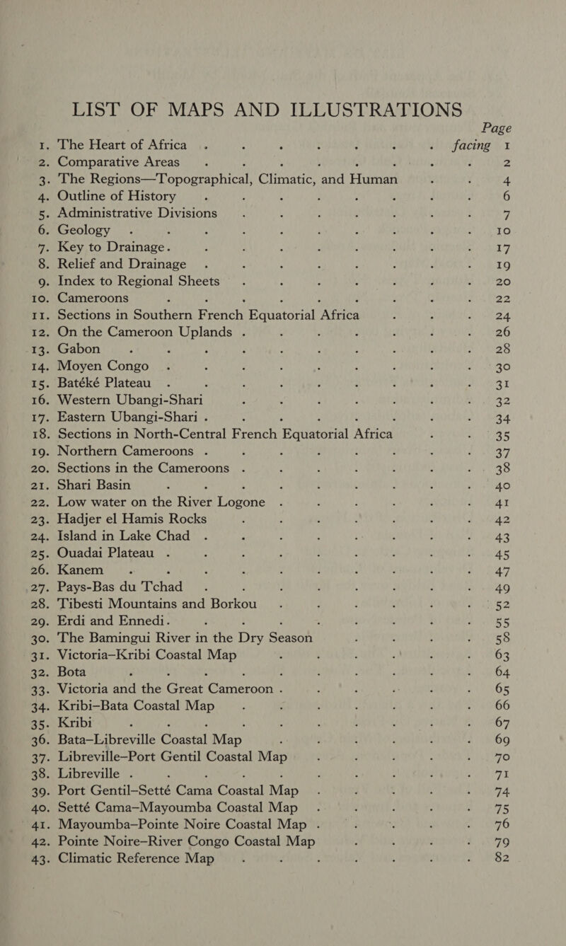 LIST OF MAPS AND ILLUSTRATIONS = 00 KHADR WWwWWWWWWWW DNDN ND ND NYDN ND DN DNDN HS WH HH HH AW eH me ONR OO OVI ANBPW NH OU ON AN BPWNH OO CON AN PW DN H ont Au pW NH Page . The Heart of Africa. : ‘ : ; { si) facing 1 . Comparative Areas Miri. d 2 . The Peano Topocabical: Cliianet Me Etignial 4 . Outline of History : ; : ; 6 . Administrative Divisions 7 . Geology 10 Key to Drainage. 17 . Relief and Drainage 19 . Index to Regional Sheets 20 . Cameroons ; 22 . Sections in Southern Finch Sa adoais ye 24 . On the Cameroon Uplands . 26 . Gabon 28 . Moyen Congo 30 . Batéké Plateau 31 . Western Ubangi- sfpah 32 . Eastern Ubangi-Shari . : 34 . Sections in North-Central French Hauacowel Meee 35 . Northern Cameroons . 7 . Sections in the Cameroons as . Shari Basin 40 . Low water on the River eeone 41 . Hadjer el Hamis Rocks 2 . Island in Lake Chad 43 . Ouadai Plateau 45 . Kanem 47 . Pays-Bas du Tchad 49 . Tibesti Mountains and Borkou aK . Erdi and Ennedi. : es . The Bamingui River in the ofa cuaene 58 . Victoria—Kribi Coastal Map 63 . Bota : 64 . Victoria and the Great Sere oon P 65 . Kribi-Bata Coastal Map 66 . Kribi , 67 . Bata—Libreville Coastal Man 69 . Libreville—Port Gentil Coastal Map 70 . Libreville . 7% . Port Gentil—Setté Cane Constal Map 74 . Setté Cama—Mayoumba Coastal Map 75 . Mayoumba-—Pointe Noire Coastal Map . 76 . Pointe Noire—River Congo Coastal Map 79 . Climatic Reference Map 82