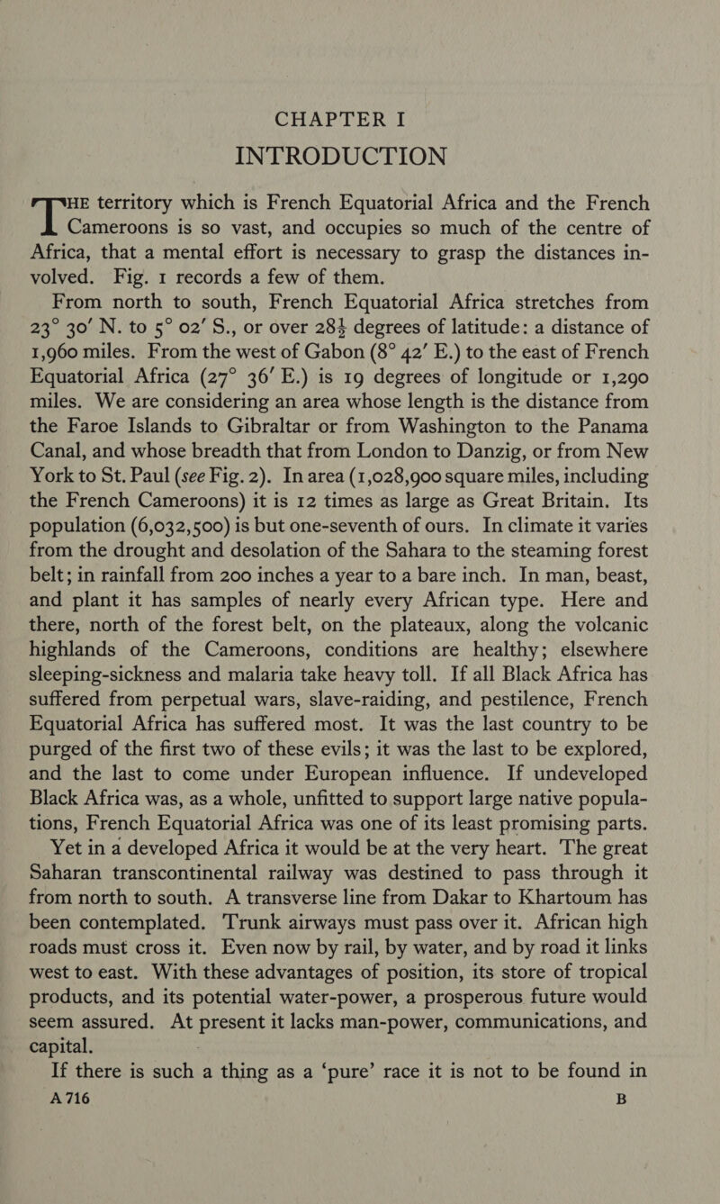 INTRODUCTION HE territory which is French Equatorial Africa and the French | Seamtaae is so vast, and occupies so much of the centre of Africa, that a mental effort is necessary to grasp the distances in- volved. Fig. 1 records a few of them. From north to south, French Equatorial Africa stretches from 23° 30’ N. to 5° 02’ S., or over 284 degrees of latitude: a distance of 1,960 miles. From the west of Gabon (8° 42’ E.) to the east of French Equatorial Africa (27° 36’ E.) is 19 degrees of longitude or 1,290 miles. We are considering an area whose length is the distance from the Faroe Islands to Gibraltar or from Washington to the Panama Canal, and whose breadth that from London to Danzig, or from New York to St. Paul (see Fig. 2). In area (1,028,900 square miles, including the French Cameroons) it is 12 times as large as Great Britain. Its population (6,032,500) is but one-seventh of ours. In climate it varies from the drought and desolation of the Sahara to the steaming forest belt; in rainfall from 200 inches a year to a bare inch. In man, beast, and plant it has samples of nearly every African type. Here and there, north of the forest belt, on the plateaux, along the volcanic highlands of the Cameroons, conditions are healthy; elsewhere sleeping-sickness and malaria take heavy toll. If all Black Africa has suffered from perpetual wars, slave-raiding, and pestilence, French Equatorial Africa has suffered most. It was the last country to be purged of the first two of these evils; it was the last to be explored, and the last to come under European influence. If undeveloped Black Africa was, as a whole, unfitted to support large native popula- tions, French Equatorial Africa was one of its least promising parts. Yet in a developed Africa it would be at the very heart. The great Saharan transcontinental railway was destined to pass through it from north to south. A transverse line from Dakar to Khartoum has been contemplated. ‘Trunk airways must pass over it. African high roads must cross it. Even now by rail, by water, and by road it links west to east. With these advantages of position, its store of tropical products, and its potential water-power, a prosperous future would seem assured. At present it lacks man-power, communications, and capital. If there is such a thing as a ‘pure’ race it is not to be found in