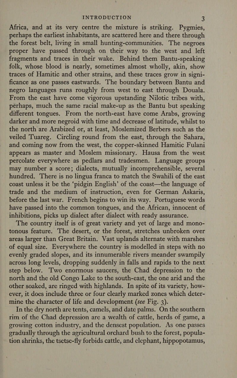 Africa, and at its very centre the mixture is striking. Pygmies, perhaps the earliest inhabitants, are scattered here and there through the forest belt, living in small hunting-communities. The negroes proper have passed through on their way to the west and left fragments and traces in their wake. Behind them Bantu-speaking folk, whose blood is nearly, sometimes almost wholly, akin, show traces of Hamitic and other strains, and these traces grow in signi- ficance as one passes eastwards. The boundary between Bantu and negro languages runs roughly from west to east through Douala. From the east have come vigorous upstanding Nilotic tribes with, perhaps, much the same racial make-up as the Bantu but speaking different tongues. From the north-east have come Arabs, growing darker and more negroid with time and decrease of latitude, whilst to the north are Arabized or, at least, Moslemized Berbers such as the veiled ‘Tuareg. Circling round from the east, through the Sahara, and coming now from the west, the copper-skinned Hamitic Fulani appears as master and Moslem missionary. Hausa from the west percolate everywhere as pedlars and tradesmen. Language groups may number a score; dialects, mutually incomprehensible, several hundred. There is no lingua franca to match the Swahili of the east coast unless it be the ‘pidgin English’ of the coast—the language of trade and the medium of instruction, even for German Askaris, before the last war. French begins to win its way. Portuguese words have passed into the common tongues, and the African, innocent of inhibitions, picks up dialect after dialect with ready assurance. The country itself is of great variety and yet of large and mono- tonous feature. The desert, or the forest, stretches unbroken over areas larger than Great Britain. Vast uplands alternate with marshes of equal size. Everywhere the country is modelled in steps with no evenly graded slopes, and its innumerable rivers meander swampily across long levels, dropping suddenly in falls and rapids to the next step below. ‘Two enormous saucers, the Chad depression to the north and the old Congo Lake to the south-east, the one arid and the other soaked, are ringed with highlands. In spite of its variety, how- ever, it does include three or four clearly marked zones which deter- mine the character of life and development (see Fig. 3). In the dry north are tents, camels, and date palms. On the southern rim of the Chad depression are a wealth of cattle, herds of game, a growing cotton industry, and the densest population. As one passes gradually through the agricultural orchard bush to the forest, popula- tion shrinks, the tsetse-fly forbids cattle, and elephant, hippopotamus,