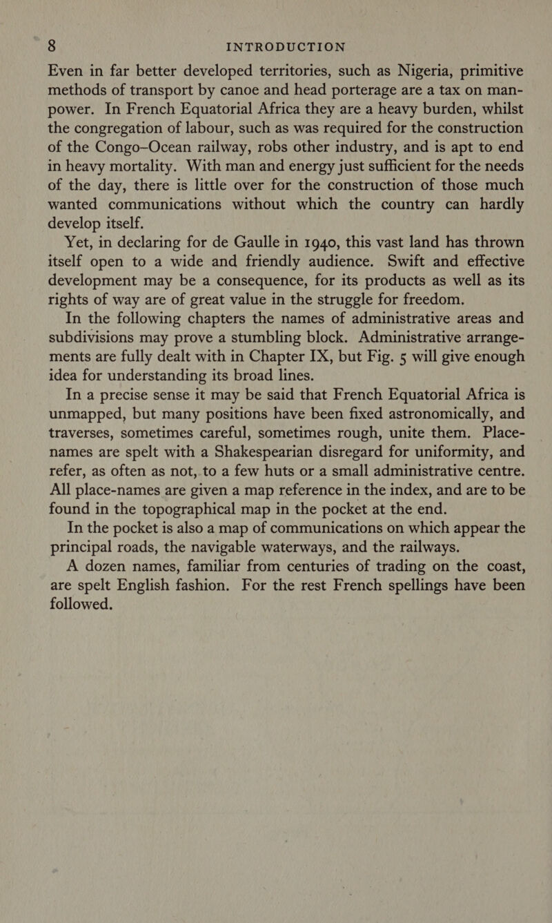 Even in far better developed territories, such as Nigeria, primitive methods of transport by canoe and head porterage are a tax on man- power. In French Equatorial Africa they are a heavy burden, whilst the congregation of labour, such as was required for the construction of the Congo—Ocean railway, robs other industry, and is apt to end in heavy mortality. With man and energy just sufficient for the needs of the day, there is little over for the construction of those much wanted communications without which the country can hardly develop itself. Yet, in declaring for de Gaulle in 1940, this vast land has thrown itself open to a wide and friendly audience. Swift and effective development may be a consequence, for its products as well as its rights of way are of great value in the struggle for freedom. In the following chapters the names of administrative areas and subdivisions may prove a stumbling block. Administrative arrange- ments are fully dealt with in Chapter IX, but Fig. 5 will give enough idea for understanding its broad lines. In a precise sense it may be said that French Equatorial Africa is unmapped, but many positions have been fixed astronomically, and traverses, sometimes careful, sometimes rough, unite them. Place- names are spelt with a Shakespearian disregard for uniformity, and refer, as often as not,.to a few huts or a small administrative centre. All place-names are given a map reference in the index, and are to be found in the topographical map in the pocket at the end. In the pocket is also a map of communications on which appear the principal roads, the navigable waterways, and the railways. A dozen names, familiar from centuries of trading on the coast, are spelt English fashion. For the rest French spellings have been followed.