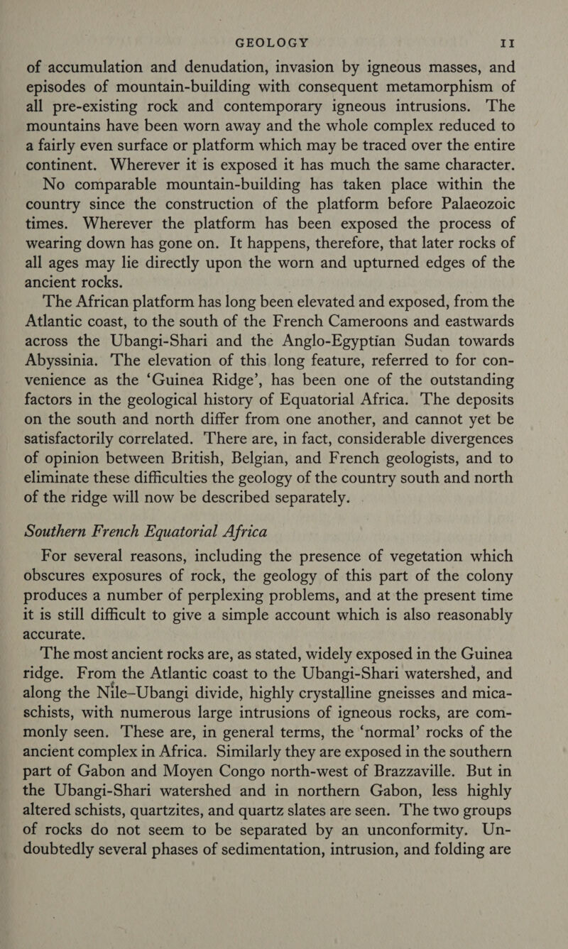 of accumulation and denudation, invasion by igneous masses, and episodes of mountain-building with consequent metamorphism of all pre-existing rock and contemporary igneous intrusions. The mountains have been worn away and the whole complex reduced to a fairly even surface or platform which may be traced over the entire continent. Wherever it is exposed it has much the same character. No comparable mountain-building has taken place within the country since the construction of the platform before Palaeozoic times. Wherever the platform has been exposed the process of wearing down has gone on. It happens, therefore, that later rocks of all ages may lie directly upon the worn and upturned edges of the ancient rocks. . The African platform has long been elevated and exposed, from the Atlantic coast, to the south of the French Cameroons and eastwards across the Ubangi-Shari and the Anglo-Egyptian Sudan towards Abyssinia. The elevation of this long feature, referred to for con- venience as the “Guinea Ridge’, has been one of the outstanding factors in the geological history of Equatorial Africa. The deposits on the south and north differ from one another, and cannot yet be satisfactorily correlated. There are, in fact, considerable divergences of opinion between British, Belgian, and French geologists, and to eliminate these difficulties the geology of the country south and north of the ridge will now be described separately. Southern French Equatorial Africa For several reasons, including the presence of vegetation which obscures exposures of rock, the geology of this part of the colony produces a number of perplexing problems, and at the present time it is still difficult to give a simple account which is also reasonably accurate. The most ancient rocks are, as stated, widely exposed in the Guinea ridge. From the Atlantic coast to the Ubangi-Shari watershed, and along the Nile-Ubangi divide, highly crystalline gneisses and mica- schists, with numerous large intrusions of igneous rocks, are com- monly seen. These are, in general terms, the ‘normal’ rocks of the ancient complex in Africa. Similarly they are exposed in the southern part of Gabon and Moyen Congo north-west of Brazzaville. But in the Ubangi-Shari watershed and in northern Gabon, less highly altered schists, quartzites, and quartz slates are seen. The two groups of rocks do not seem to be separated by an unconformity. Un- doubtedly several phases of sedimentation, intrusion, and folding are