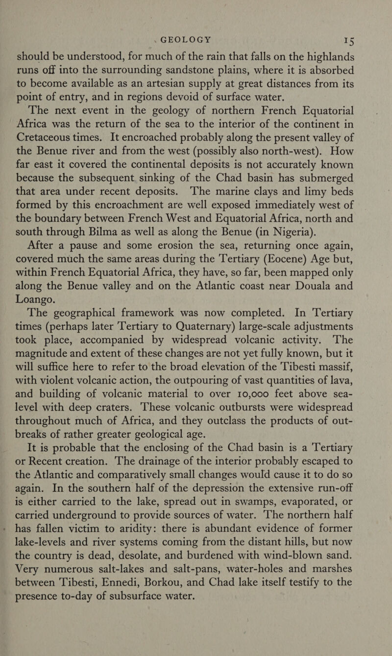should be understood, for much of the rain that falls on the highlands runs off into the surrounding sandstone plains, where it is absorbed to become available as an artesian supply at great distances from its point of entry, and in regions devoid of surface water. The next event in the geology of northern French Equatorial Africa was the return of the sea to the interior of the continent in Cretaceous times. It encroached probably along the present valley of the Benue river and from the west (possibly also north-west). How far east it covered the continental deposits is not accurately known because the subsequent. sinking of the Chad basin has submerged that area under recent deposits. The marine clays and limy beds formed by this encroachment are well exposed immediately west of the boundary between French West and Equatorial Africa, north and south through Bilma as well as along the Benue (in Nigeria). After a pause and some erosion the sea, returning once again, covered much the same areas during the Tertiary (Eocene) Age but, within French Equatorial Africa, they have, so far, been mapped only along the Benue valley and on the Atlantic coast near Douala and Loango. The geographical framework was now completed. In Tertiary times (perhaps later ‘Tertiary to Quaternary) large-scale adjustments took place, accompanied by widespread volcanic activity. The magnitude and extent of these changes are not yet fully known, but it will suffice here to refer to the broad elevation of the Tibesti massif, with violent volcanic action, the outpouring of vast quantities of lava, and building of volcanic material to over 10,000 feet above sea- level with deep craters. ‘These volcanic outbursts were widespread throughout much of Africa, and they outclass the products of out- breaks of rather greater geological age. It is probable that the enclosing of the Chad basin is a Tertiary or Recent creation. The drainage of the interior probably escaped to the Atlantic and comparatively small changes would cause it to do so again. In the southern half of the depression the extensive run-off is either carried to the lake, spread out in swamps, evaporated, or carried underground to provide sources of water. ‘The northern half has fallen victim to aridity: there is abundant evidence of former lake-levels and river systems coming from the distant hills, but now the country is dead, desolate, and burdened with wind-blown sand. Very numerous salt-lakes and salt-pans, water-holes and marshes between Tibesti, Ennedi, Borkou, and Chad lake itself testify to the presence to-day of subsurface water.