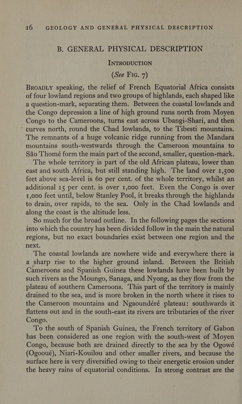 B. GENERAL PHYSICAL DESCRIPTION INTRODUCTION (See Fic. 7) BROADLY speaking, the relief of French Equatorial Africa consists of four lowland regions and two groups of highlands, each shaped like a question-mark, separating them. Between the coastal lowlands and the Congo depression a line of high ground runs north from Moyen Congo to the Cameroons, turns east across Ubangi-Shari, and then curves north, round the Chad lowlands, to the Tibesti mountains. The remnants of a huge volcanic ridge running from the Mandara mountains south-westwards through the Cameroon mountains to Sao Thomé form the main part of the second, smaller, question-mark. The whole territory is part of the old African plateau, lower than east and south Africa, but still standing high. The land over 1,500 feet above sea-level is 60 per cent. of the whole territory, whilst an additional 15 per cent. is over 1,000 feet. Even the Congo is over 1,000 feet until, below Stanley Pool, it breaks through the highlands to drain, over rapids, to the sea. Only in the Chad lowlands and along the coast is the altitude less. So much for the broad outline. In the following pages the sections into which the country has been divided follow in the main the natural regions, but no exact boundaries exist between one region and the next. : The coastal lowlands are nowhere wide and everywhere there is — a sharp rise to the higher ground inland. Between the British Cameroons and Spanish Guinea these lowlands have been built by such rivers as the Moungo, Sanaga, and Nyong, as they flow from the plateau of southern Cameroons. This part of the territory is mainly drained to the sea, and'is more broken in the north where it rises to the Cameroon mountains and Ngaoundéré plateau: southwards it flattens out and in the south-east its rivers are tributaries of the river Congo. To the south of Spanish Guinea, the French territory of Gabon has been considered as one region with the south-west of Moyen Congo, because both are drained directly to the sea by the Ogowé (Ogooue), Niari-Kouilou and other smaller rivers, and because the surface here is very diversified owing to their energetic erosion under the heavy rains of equatorial conditions. In strong contrast are the