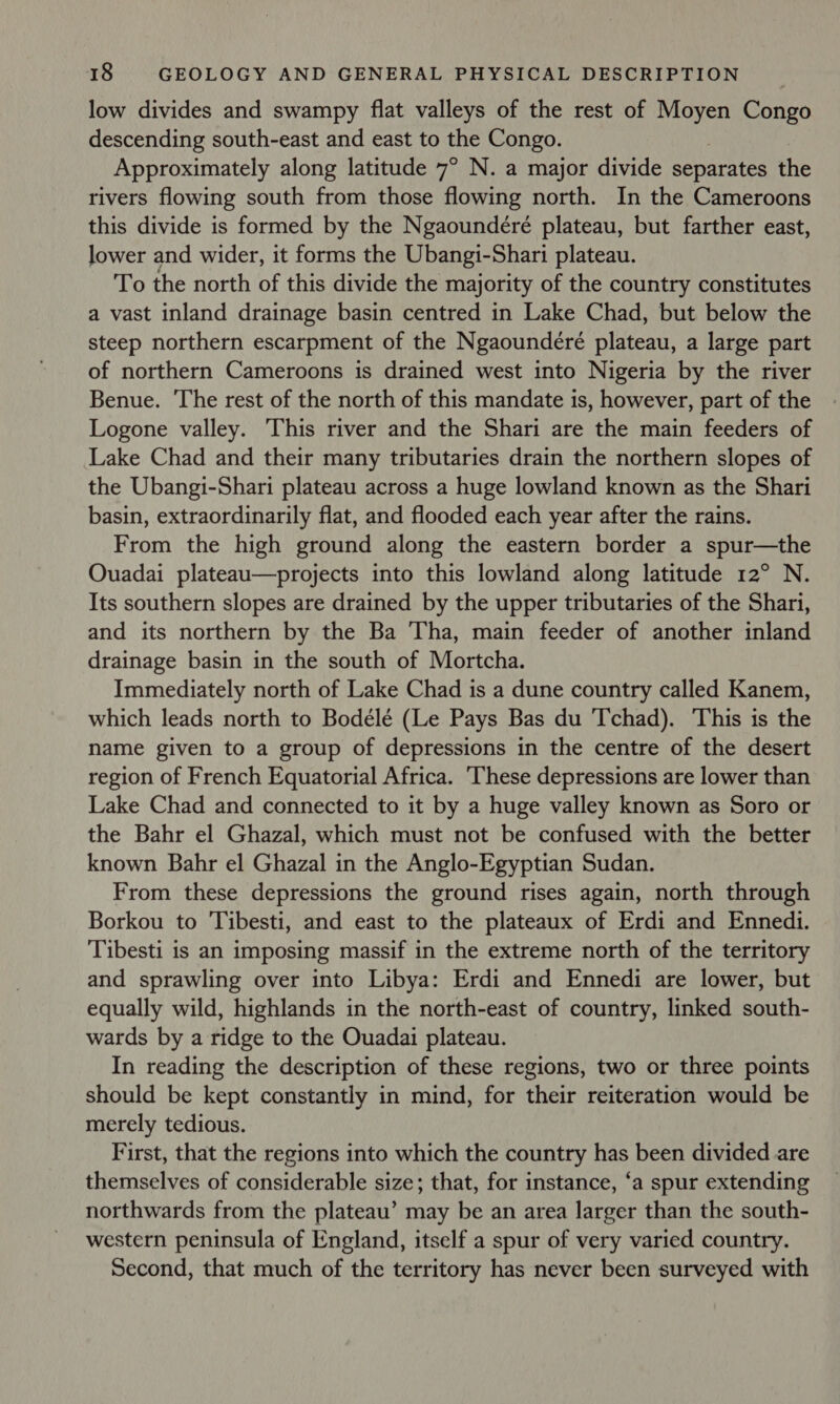low divides and swampy flat valleys of the rest of Moyen Congo descending south-east and east to the Congo. Approximately along latitude 7° N. a major divide separates the rivers flowing south from those flowing north. In the Cameroons this divide is formed by the Ngaoundéré plateau, but farther east, lower and wider, it forms the Ubangi-Shari plateau. To the north of this divide the majority of the country constitutes a vast inland drainage basin centred in Lake Chad, but below the steep northern escarpment of the Ngaoundéré plateau, a large part of northern Cameroons is drained west into Nigeria by the river Benue. The rest of the north of this mandate is, however, part of the Logone valley. ‘This river and the Shari are the main feeders of Lake Chad and their many tributaries drain the northern slopes of the Ubangi-Shari plateau across a huge lowland known as the Shari basin, extraordinarily flat, and flooded each year after the rains. From the high ground along the eastern border a spur—the Ouadai plateau—projects into this lowland along latitude 12° N. Its southern slopes are drained by the upper tributaries of the Shari, and its northern by the Ba Tha, main feeder of another inland drainage basin in the south of Mortcha. Immediately north of Lake Chad is a dune country called Kanem, which leads north to Bodélé (Le Pays Bas du Tchad). This is the name given to a group of depressions in the centre of the desert region of French Equatorial Africa. ‘These depressions are lower than Lake Chad and connected to it by a huge valley known as Soro or the Bahr el Ghazal, which must not be confused with the better known Bahr el Ghazal in the Anglo-Egyptian Sudan. From these depressions the ground rises again, north through Borkou to 'Tibesti, and east to the plateaux of Erdi and Ennedi. Tibesti is an imposing massif in the extreme north of the territory and sprawling over into Libya: Erdi and Ennedi are lower, but equally wild, highlands in the north-east of country, linked south- wards by a ridge to the Ouadai plateau. In reading the description of these regions, two or three points should be kept constantly in mind, for their reiteration would be merely tedious. First, that the regions into which the country has been divided are themselves of considerable size; that, for instance, ‘a spur extending northwards from the plateau’ may be an area larger than the south- western peninsula of England, itself a spur of very varied country. Second, that much of the territory has never been surveyed with