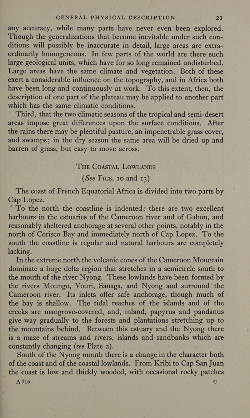 any accuracy, while many parts have never even been explored. Though the generalizations that become inevitable under such con- ditions will possibly be inaccurate in detail, large areas are extra- ordinarily homogeneous. In few parts of the world are there’ such large geological units, which have for so long remained undisturbed. Large areas have the same climate and vegetation. Both of these exert a considerable influence on the topography, and in Africa both have been long and continuously at work. To this extent, then, the description of one part of the plateau may be applied to another part which has the same climatic conditions. Third, that the two climatic seasons of the tropical and semi-desert areas impose great differences upon the surface conditions. After the rains there may be plentiful pasture, an impenetrable grass cover, and swamps; in the dry season the same area will be dried up and barren of grass, but easy to move across. THE CoaAsTAL LOWLANDS (See Fics. 10 and 13) The coast of French Equatorial Africa is divided into two parts by Cap Lopez. * To the north the coastline is indented: there are two excellent harbours in the estuaries of the Cameroon river and of Gabon, and reasonably sheltered anchorage at several other points, notably in the north of Corisco Bay and immediately north of Cap Lopez. To the south the coastline is regular and natural harbours are completely lacking. In the extreme north the volcanic cones of the Cameroon Mountain dominate a huge delta region that stretches in a semicircle south to the mouth of the river Nyong. These lowlands have been formed by the rivers Moungo, Vouri, Sanaga, and Nyong and surround the Cameroon river. Its inlets offer safe anchorage, though much of the bay is shallow. The tidal reaches of the islands and of the creeks are mangrove-covered, and, inland, papyrus and pandanus give way gradually to the forests and plantations stretching up to the mountains behind. Between this estuary and the Nyong there is a maze of streams and rivers, islands and sandbanks which are constantly changing (see Plate 2). South of the Nyong mouth there is a change in the character both of the coast and of the coastal lowlands. From Kribi to Cap San Juan the coast is low and thickly wooded, with occasional rocky patches A716 c