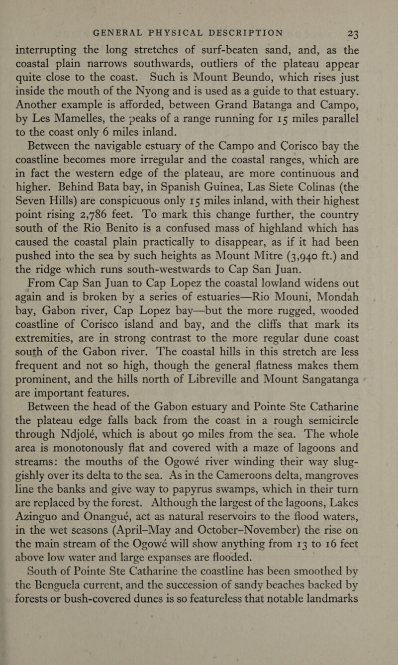 interrupting the long stretches of surf-beaten sand, and, as the coastal plain narrows southwards, outliers of the plateau appear quite close to the coast. Such is Mount Beundo, which rises just inside the mouth of the Nyong and is used as a guide to that estuary. Another example is afforded, between Grand Batanga and Campo, by Les Mamelles, the peaks of a range running for 15 miles parallel to the coast only 6 miles inland. Between the navigable estuary of the Campo and Corisco bay the coastline becomes more irregular and the coastal ranges, which are in fact the western edge of the plateau, are more continuous and higher. Behind Bata bay, in Spanish Guinea, Las Siete Colinas (the Seven Hills) are conspicuous only 15 miles inland, with their highest point rising 2,786 feet. To mark this change further, the country south of the Rio Benito is a confused mass of highland which has caused the coastal plain practically to disappear, as if it had been pushed into the sea by such heights as Mount Mitre (3,940 ft.) and the ridge which runs south-westwards to Cap San Juan. From Cap San Juan to Cap Lopez the coastal lowland widens out again and is broken by a series of estuaries—Rio Mouni, Mondah bay, Gabon river, Cap Lopez bay—but the more rugged, wooded coastline of Corisco island and bay, and the cliffs that mark its extremities, are in strong contrast to the more regular dune coast south of the Gabon river. The coastal hills in this stretch are less frequent and not so high, though the general flatness makes them prominent, and the hills north of Libreville and Mount Sangatanga are important features. Between the head of the Gabon estuary and Pointe Ste Catharine the plateau edge falls back from the coast in a rough semicircle through Ndjolé, which is about go miles from the sea. The whole area is monotonously flat and covered with a maze of lagoons and streams: the mouths of the Ogowé river winding their way slug- gishly over its delta to the sea. As in the Cameroons delta, mangroves line the banks and give way to papyrus swamps, which in their turn are replaced by the forest. Although the largest of the lagoons, Lakes Azinguo and Onangué, act as natural reservoirs to the flood waters, in the wet seasons (April-May and October-November) the rise on the main stream of the Ogowé will show anything from 13 to 16 feet above low water and large expanses are flooded. South of Pointe Ste Catharine the coastline has been smoothed by the Benguela current, and the succession of sandy beaches backed by forests or bush-covered dunes is so featureless that notable landmarks
