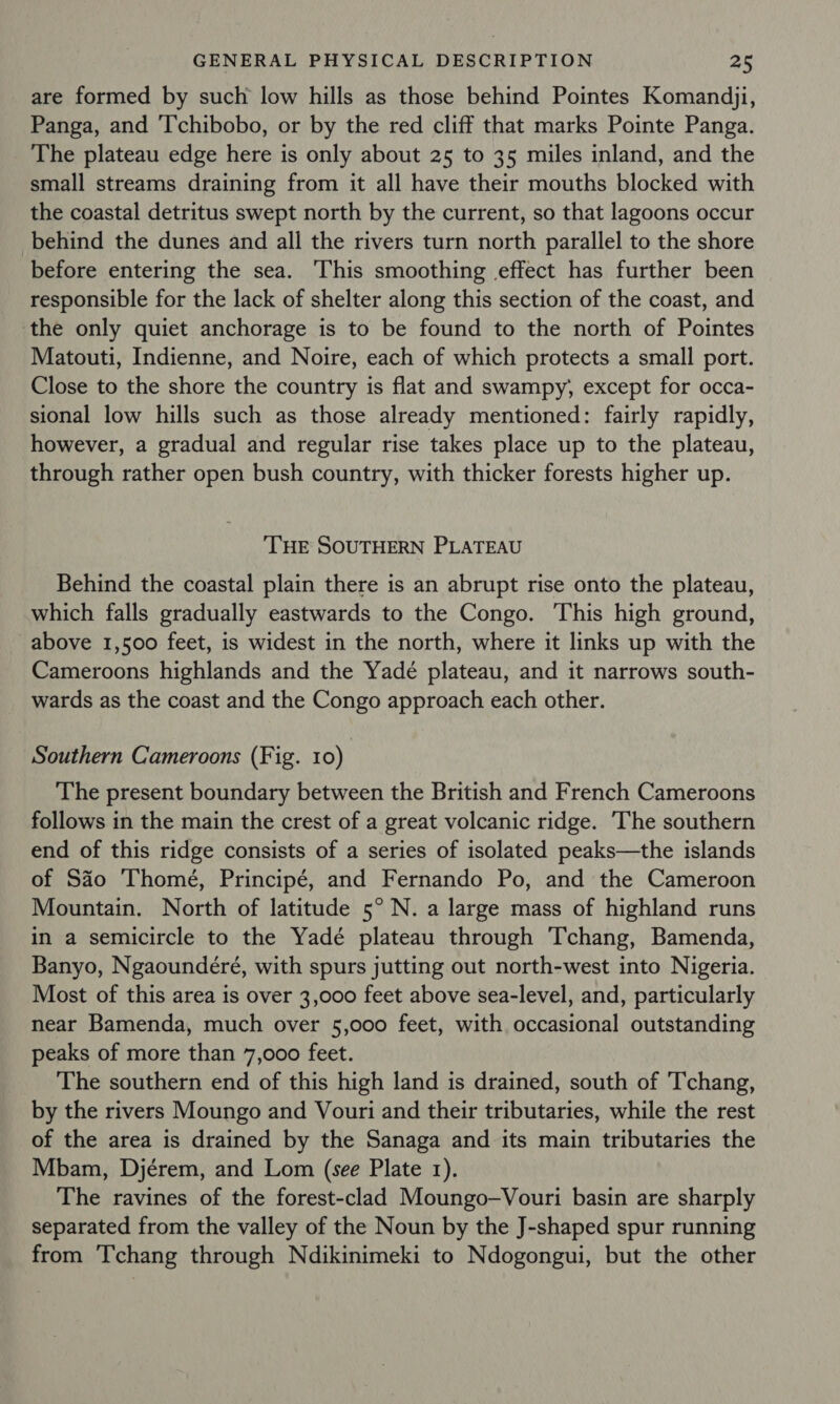 are formed by such low hills as those behind Pointes Komandji, Panga, and ‘T’chibobo, or by the red cliff that marks Pointe Panga. The plateau edge here is only about 25 to 35 miles inland, and the small streams draining from it all have their mouths blocked with the coastal detritus swept north by the current, so that lagoons occur behind the dunes and all the rivers turn north parallel to the shore before entering the sea. This smoothing effect has further been responsible for the lack of shelter along this section of the coast, and ‘the only quiet anchorage is to be found to the north of Pointes Matouti, Indienne, and Noire, each of which protects a small port. Close to the shore the country is flat and swampy, except for occa- sional low hills such as those already mentioned: fairly rapidly, however, a gradual and regular rise takes place up to the plateau, through rather open bush country, with thicker forests higher up. THE SOUTHERN PLATEAU Behind the coastal plain there is an abrupt rise onto the plateau, which falls gradually eastwards to the Congo. This high ground, above 1,500 feet, is widest in the north, where it links up with the Cameroons highlands and the Yadé plateau, and it narrows south- wards as the coast and the Congo approach each other. Southern Cameroons (Fig. 10) The present boundary between the British and French Cameroons follows in the main the crest of a great volcanic ridge. The southern end of this ridge consists of a series of isolated peaks—the islands of Sao Thomé, Principé, and Fernando Po, and the Cameroon Mountain. North of latitude 5° N. a large mass of highland runs in a semicircle to the Yadé plateau through Tchang, Bamenda, Banyo, Ngaoundéré, with spurs jutting out north-west into Nigeria. Most of this area is over 3,000 feet above sea-level, and, particularly near Bamenda, much over 5,000 feet, with occasional outstanding peaks of more than 7,000 feet. The southern end of this high land is drained, south of 'Tchang, by the rivers Moungo and Vouri and their tributaries, while the rest of the area is drained by the Sanaga and its main tributaries the Mbam, Djérem, and Lom (see Plate 1). The ravines of the forest-clad Moungo—Vouri basin are sharply separated from the valley of the Noun by the J-shaped spur running from Tchang through Ndikinimeki to Ndogongui, but the other