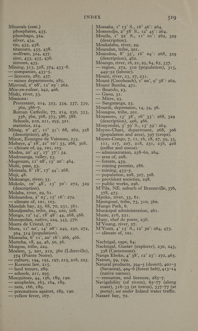 Minerals (cont.) phosphates, 435. plumbago, 324. silver, 434. tin, 435, 438. titanium, 435, 438. wolfram, 324, 437. zinc, 433, 435, 436. zircons, 435. Mining, 313, 328, 374, 433-8. — companies, 433-5. — licences, 285, 437. — mines departments, 285. Minvoul, 2° 08’, 12° 05’: 262. Mise-en-valeur, 242, 406. Miski, river, 53. Missions: Protestant, 214, 323, 334, 337, 339, 360, 386-7. Roman Catholic, 77, 214, 230, 353, 356, 360, 368, 373, 386, 388. Schools, 210, 211, 295, 321. statistics, 214. Witsip; 0° 47%) i134 (description), 463. Mizon, Enseigne de Vaisseau, 235. Mobaye, 4° 18’, 21° 10’: 33, 266, 308. — climate of, 94, IOI, 103. Modra, 20° 43’, 17° 37°: 54. Modrounga, valley, 53. /Mogroum, 11° 08’, 15° 20’: 464. Mohi, pass, 53. Moissala, 8° 18’, 17° 44’: 268. Moji, 48. Mokoange, river; 33. 68, 262, 328 WISKO1O, (10°) A8)/23° ROCs 29725 220 (description). Molaba, river, 29, 61. Moloundou, 2° 03’, 15° 16’: 272. — climate of, Io1, 103. Mondah bay, 23, 68, 70, 231, 361. Mondjembo, tribe, 204, 220, 308. Mongo, 12° 14’, 18° 48’: 44, 268, 466. Monopolies, native, 224, 345, 376. Monts de Cristal, 27. Mora, 11° 02’, 14° 08’: 304, 314 (population). Morouba, 6° 11’, 20° 16’: 266, 466. Mortcha, 18, 44, 46, 50, 56. Mosgou, tribe, 224. Moslem, 3, 201, 212, 360 (Libreville), 374 (Pointe Noire). — culture, 194, 195, 197, 215, 216, 225. — Koranic law, 215. — land tenure, 289. — schools, 211, 295. Mosquitoes, 44, 156, 189, 190. — anopheles, 163, 164, 189. — nets, 166, 189. — precautions against, 189, 190. — yellow fever, 167. 249, 250, 272, 519 Mossaka, 1° 13’ S., 16° 46’: 264. Mossendjo, 2° 58’ S., 12° 45’: 264. Mouila, \1° ‘52° 8:,. 11° (ors 262,320 (description). Moukalaba, river, 29. Moundan, tribe, 201. Moundou, 8° 35’, 16° 04’: 268, 329 (description), 462. Moungo, river, 16, 21, 25, 64, 65, 337. — region, 272, 310 (population), 313, 449-52 (labour). Mouni, river, 23, 27, 231. Mouni (Cocobeach), 1° 00’, 9° 38’: 262. Mount Bamba, 471. — Beundo, 23. — Gaou, 31. — Mitre, 23. — Sangatanga, 23. Mourdi, depression, 14, 54, 56. Mousgou, tribe, 201. Moussore;( 137.38 e420 was. (description), 406, 466 Mouyondzi, 3° 59’ S., 13° 59°: 264. Moyen-Chari, department, 268, 306 (population and area), 397 (crops). Moyen-Congo, 7,11, 16, 18, 27, 29, 33; LEI, SEE 7 207 t2loy eat eta Ags (coffee and cocoa). ’ — administration, 258-60, 264. — area of, 208. — forests, 439. — mining permits, 286. — mining, 433-5. — population, 208, 307, 308. — provident societies, 298. — public works, 296. M’Pila, NE. suburb of Brazzaville, 376, 378, 473. Mpoko, river, 33, 61. Mpongoué, tribe, 73, 310, 360. Mungo Park, 6 Municipal administration, 261. Music, 216, 221. Musy, chef de poste, 236. M’Voung, river, 27. M?Vouti, 47/5575.) 920 30°) 2643'473. — climate of, I1o1. 268, 329  Nachtigal, cape, 64: Nachtigal, Gustav (explorer), 230, 243, 338 (Cameroons). Nanga Eboko, 4° 38’, Natron, 59, 199. Natural products, 394-5 (desert), 401-3 (Savanna), 404-6 (forest belt), 413-14 (native names). — resources, and licences, 285-7. Navigability (of rivers), 65-77 (along coast), 316-35 (at towns), 337-77 (at ports); see under Inland water traffic. Nazaré bay, 72. T2. ea cage, 405