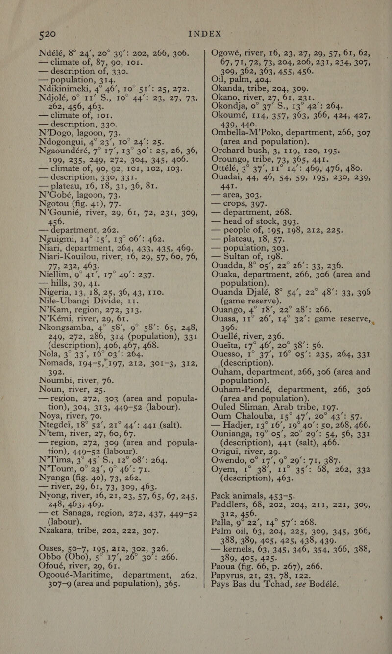 Ndélé, 8° 24’, 20° 39’: 202, 266, 306. — climate of, 87, 90, Ior. — description of, 330. — population, 314. Ndikinimeki, 4° 46’, 10° 51 Ndjolé, o° 11’ S., 10° 44’: 262, 456, 463. — climate of, Ior. — description, 330. N’Dogo, lagoon, 73. Ndogongui, 4° 23’, 10° 24’: 25. Ngaoundéré, 7° 17’, 13° 30’: 25, 26, 36, 199, 235, 249, 272, 304, 345, 406. — climate of, 90, 92, I0I, 102, 103. — description, 330, 331. — plateau, 16, 18, 31, 36, 81. N’Gobé, lagoon, 73. Ngotou (fig. 41), 77. N’Gounié, river, 29, 61, 72, 231, 456. — department, 262. Neguigmi, 14° 15’, 13° 06’: 462. Niari, department, 264, 433, 435, 469. Niari-Kouilou, river, 16, 29, 57, 60, 76, 77, 232, 463. Niellim, 9° 41’, — hills, 39, 41. Nigeria, 13, 18, 25, 36, 43, I10. Nile-Ubangi Divide, 11. N’Kam, region, 272, 313. N’Kémi, river, 29, 61. Nkongsamba, 4° 58’, 9° 58’: 65, 248, 249, 272, 286, 314 (population), 331 (description), 406, 467, 468. Nols.)3°32 5,150) 03: 264. Nomads, 194-5, 197, 212, 301-3, 312, 392. Noumbi, river, 76. Noun, river, 25. — region, 272, 303 (area and popula- tion), 304, 313, 449-52 (labour). Noya, river, 79. Ntegdei, 18° 52’, 21° 44’: 441 (salt). N’tem, river, 27, 60, 67. — region, 272, 309 (area and popula- tion), 449-52 (labour). N’Tima, 3° AS Su. 12° 08’: 264. N’Toum, 0° 23’, 9° 46’: 71. Nyanga (fig. 40), 73, 262. — river, 29, 61, 73, 309, 463. Nyong, river, 16, 21 239.575. 05) 07 245% 248, 463, 469. — et Sanaga, region, 272, 437, 449-52 (labour). Nzakara, tribe, 202, 222, 307. gir Ci De ek 23, 27, 73, 309, 17° 49’: 237. Oases, 50-7, 195, 212, 302, 326. Obbo (Obo), 5° 17’, 26° 30’: 266. Ofoué, river, 29, 61 Ogooué-Maritime, department, 307-9 (area and population), 365. 262, Ogowé, river, 16, 23, 27, 29, 57, 61, 62, 67, 71, 72, 73, 204, 206, 231, 234, 307, 309, 362, 363, 455, 456. Oil, palm, 404. Okanda, tribe, 204, 309. Okano, river, 27, 61, 231. Okondja, 0° 37’ S., 13° 42’: 264. es Be 357, 363, 366, 424, 427, 439, OmbellacM? Poko, department, 266, 307 (area and population). Orchard bush, 3, 119, 120, 195. Oroungo, tribe, 73, 365, 441. Ottélé, 3° 37’, 11° 14’: 469, 476, 480. Ouadai, 44, 46, 54, 59, 195, 230, 239, 441. — area, 303. — crops, 397. — department, 268. — head of stock, 393. — people of, 195, 198, 212, 225. — plateau, 18, 57. — population, 303. — Sultan of, 198. Ouadda, 8° 05’, 22° 26’: 33, 236. Ouaka, department, 266, 306 (area and population). Ouanda Djalé, 8° 54’, 22° 48’: 33, 396 (game reserve). Ouango, 4° 18’, 22° 28’: 266. Ouasa, 11° 26’, 14° 32’: game reserve, | 396. Ouellé, river, 236. Oueita, 17 46’, 20..20°:. 50, Ouesso, 1° 357, 36 JO8 8 Ate Cieod 36s (description). Ouham, department, 266, 306 (area and population). Ouham-Pendé, department, 266, 306 (area and population). Ouled Sliman, Arab tribe, 197. Oum Chalouba, 15° 47’, 20° 43°: 57. — Hadjer, 13° 16’, 19° 40’: 50, 268, 466. Ounianga, 19° 05’, 20° 29’: 54, 56, 331 (description), 441 (salt), 466. Ovigui, river, 29. Owendo, 0° 17’, 9° 29’: 71, 387. Oyem: \1°7,48,):11>.35 + 68, 202,332 (description), 463. Pack animals, 453-5. Paddlers, 68, 202, 204, 211, 221, 309, 312, 456. Palla, 9° 22’, 14° 57’: 268. Palm oil, 63, 204, 225, 309, 345, 366, 388, 389, 405, 425, 438, 439. — kernels, 63, 345, 346, 354, 366, 388, 389, 405, 425. Paoua (fig. 66, p. 267), 266. Papyrus, 21, 23, 78, 122. Pays Bas du Tchad, see Bodélé.