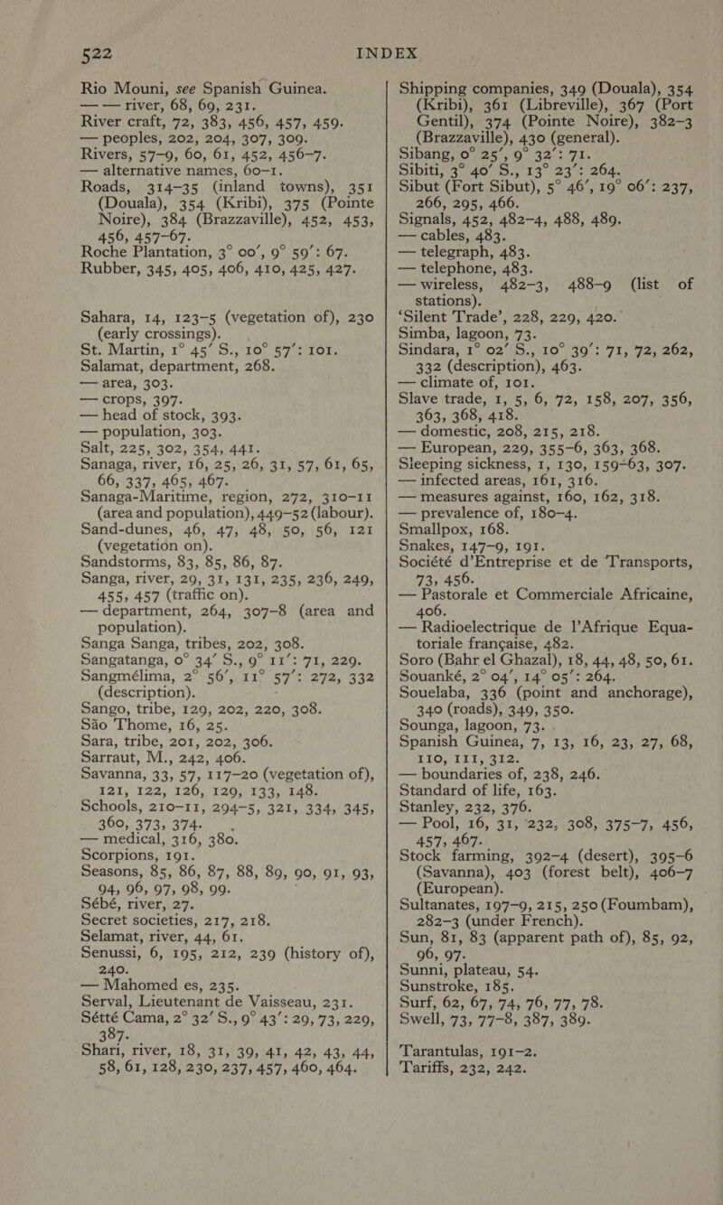 Rio Mouni, see Spanish Guinea. _—— river, 68, 69, 231. River craft, 72, 383, 456, 457, 459. — peoples, 202, 204, 307, 309. Rivers, 57-9, 60, 61, 452, 456-7. — alternative names, 60-1. Roads, 314-35 (inland towns), 351 (Douala), 354 (Kribi), 375 (Pointe Noire), 384 (Brazzaville), 452, 453, 456, 457-67. Roche Plantation, 3° 00’, 9° 59’: 67. Rubber, 345, 405, 406, 410, 425, 427. Sahara, 14, 123-5 (vegetation of), 230 (early crossings). St. Martin, 1° 45’ S., 10° 57°: 101 Salamat, department, 268. — area, 303. — crops, 397. — head of stock, 393. — population, 303. Salt, 225, 302, 354, 441. Sanaga, river, 16, 25, 26, 31, 57, 61, 65, 66, 337, 405, 467. _ Sanaga-Maritime, region, 272, 310-II (area and population), 449-52 (labour). Sand-dunes, 46, 47, 48, 50, 56, 121 (vegetation on). Sandstorms, 83, 85, 86, 87. Sanga, river, 29, 31, 131, 235, 236, 249, 455, 457 (traffic on). — department, 264, 307-8 (area and population). Sanga Sanga, tribes, 202, 308. Sangatanga, o° 34’ S., 9° 11’: 71, 229. pangmeélima, 2: \s6/ crt 6s ewe. a4e (description). Sango, tribe, 129, 202, 220, 308. Sio Thome, 16, 25. Sara, tribe, 201, 202, 306. Sarraut, M., 242, 406. Savanna, 33, 57, 117-20 (vegetation of), I2I, 122, 126, 129, 133, 148. Schools, 210-11, 294-5, 321, 334, 345, 360,.373,/374.-: |. — medical, 316, 380. Scorpions, 191. Seasons, 85, 86, 87, 88, 89, 90, 91, 93, 94, 96, 97, 98, 99. Sébé, river, 27. Secret societies, 217, 218. Selamat, river, 44, 61. Senussi, 6, 195, 212, 239 (history of), 240. — Mahomed es, 235. Serval, Lieutenant de Vaisseau, 231. shies Cama, 2° 32’ S., 9° 43’: 29, 73, 229, 397. Shari, river, 18, 31, 39, 41, 42, 43, 44, 58, 61, 128, 230, 237, 457, 460, 464. Shipping companies, 349 (Douala), 354 (Kribi), 361 (Libreville), 367 (Port Gentil), 374 (Pointe Noire), 382-3 (Brazzaville), 430 (general). Sibangyo- es, 0 32-371, Sibiti, 37140 3.) 13° 234 264. Sibut (Fort Sibut), 5° 46’, 19° 06’: 237, 266, 295, 466. Signals, 452, 482-4, 488, 489. — cables, 483. — telegraph, 483. — telephone, 483. —wireless, 482-3, stations). ‘Silent Trade’, 228, 229, 420. Simba, lagoon, 73. Sindara, 1°.027'S., 10° 39°: 71, 72, 202, 332 (description), 463. — climate of, 101. Slave trade, 1, 5, 6, 72, 158, 207, 356, 363, 368, 418. — domestic, 208, 215, 218. — European, 229, 355-6, 363, 368. Sleeping sickness, 1, 130, 159-63, 307. — infected areas, 161, 316. — measures against, 160, 162, 318. — prevalence of, 180-4. Smallpox, 168. Snakes, 147-9, 191. Société d’Entreprise et de Transports, 73, 456. — Pastorale et Commerciale Africaine, 406. — Radioelectrique de l’Afrique Equa- toriale francaise, 482. Soro (Bahr el Ghazal), 18, 44, 48, 50, 61. Souanké, 2° 04’, 14° 05’: 264 Souelaba, 336 (point and anchorage), 340 (roads), 349, 350. Sounga, lagoon, 73. Spanish Guinea, 7, 13, 16, 23, 27, 68, LIOMI1I, 212: — boundaries of, 238, 246. Standard of life, 163. Stanley, 232, 376. — Pool, 16, 31, ‘232, 308, 375-7, 456, 457, 467. Stock farming, 392-4 (desert), 395-6 (Savanna), 403 (forest belt), 406-7 (European). Sultanates, 197-9, 215, 250(Foumbam), 282-3 (under French). Sun, 81, 83 (apparent path of), 85, 92, 96, 97. Sunni, plateau, 54. Sunstroke, 185. Surf, 62, 67, 74, 76, 77, 78. Swell, 73, 77-8, 387, 389. 488-9 (list of Tarantulas, 191-2. Tariffs, 232, 242.