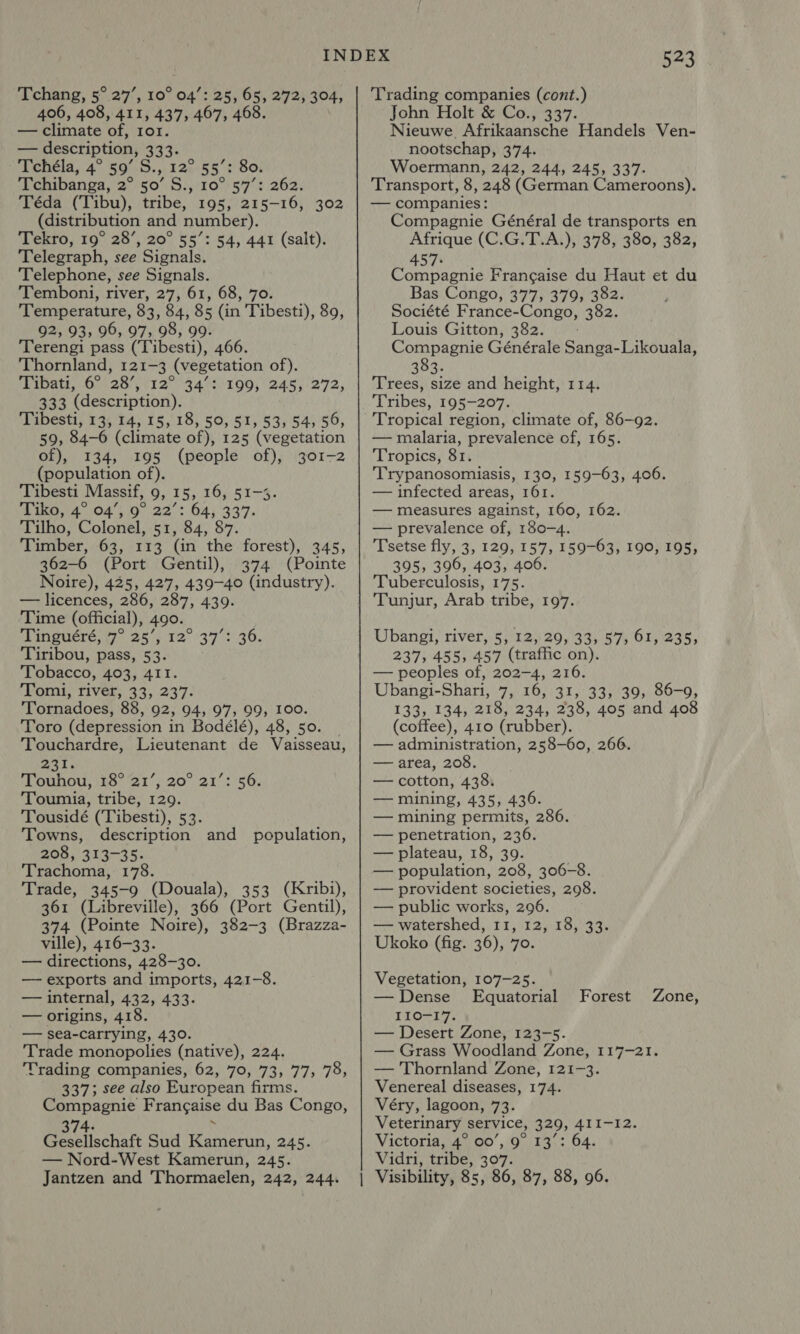 406, 408, 411, 437, 467, 468. — climate of, ror. — description, 333. ‘Tchela, 4° 59'S. ,/122-55':' Soi Tchibanga, 2° 50’ S., 10°'5'7: 262. Téda (Tibu), tribe, 195, 215-16, 302 (distribution and number). Tekro, 19° 28’, 20° 55’: 54, 441 (salt). Telegraph, see Signals. Telephone, see Signals. Temboni, river, 27, 61, 68, 70. Temperature, 83, 84, 85 (in Tibesti), 89, 92, 93, 96, 97, 98, 99. Terengi pass (Tibesti), 466. Thornland, 121-3 (vegetation of). Tibati, 6° 28’, 12 (34190; 2455/2772, 333 (description). Tibesti, 13, 14, 15, 18, 50, 51, 53, 54, 56, 59, 84-6 (climate of), 125 (vegetation of), 134, 195 (people of), 301-2 (population of). Tibesti Massif, 9, 15, 16, 51-3. Tiko, 4° 04’, 9° 22’: 64, 337. Tilho, Colonel, 51, 84, 87. Timber, 63, 113 (in the forest), 345, 362-6 (Port Gentil), 374 (Pointe Noire), 425, 427, 439-40 (industry). — licences, 286, 287, 439. Time (official), 490. Tinguéré, 7° 25’, 12° 37’: 36. Tiribou, pass, 53. Tobacco, 403, 411. Tomi, river, 33, 237. Tornadoes, 88, 92, 94, 97, 99, I00. Toro (depression in Bodélé), 48, 50. Touchardre, Lieutenant de Vaisseau, mat. Touhou, 18° 21’; 20° 21’: 56. Toumia, tribe, 129. Tousidé (‘Tibesti), 53. Towns, description and population, 208, 313-35. Trachoma, 178. Trade, 345-9 (Douala), 353 (Kribi), 361 (Libreville), 366 (Port Gentil), 374 (Pointe Noire), 382-3 (Brazza- ville), 416-33. — directions, 428-30. — exports and imports, 421-8. — internal, 432, 433. — origins, 418. — sea-carrying, 430. Trade monopolies (native), 224. Trading companies, 62, 70, 73, 77, 78, 337; see also European firms. Compagnie Frangaise du Bas Congo, 374- ARS? Sud Kamerun, 245. — Nord-West Kamerun, 245. Jantzen and Thormaelen, 242, 244. 63 John Holt &amp; Co., 337. Nieuwe, Afrikaansche Handels Ven- nootschap, 374. Woermann, 242, 244, 245, 337. Transport, 8, 248 (German Cameroons). — companies: Compagnie Général de transports en Afrique (C.G.T.A.), 378, 380, 382, 457. Compagnie Frangaise du Haut et du Bas Congo, 377, 379, 382. Société France- Congo, 382. Louis Gitton, 382. Compagnie Générale Sanga-Likouala, 383. Trees, size and height, 114. Tribes, 195-207. — malaria, prevalence of, 165. Tropics, 81. 'Trypanosomiasis, 130, 159-63, 406. — infected areas, 161. — measures against, 160, 162. — prevalence of, 180-4. Tsetse fly, 3, 129, 157, 159-63, 190, 195, 395, 396, 403, 406. Tuberculosis, 175. Tunjur, Arab tribe, 197. Ubangi, river, 5, 12, 29, 33, 57, 61, 235, 237, 455, 457 (traffic on). — peoples of, 202-4, 216. Ubangi-Shari, 7, 16, 31, 33, 39, 86-9, 133, 134, 218, 234, 238, 405 and 408 (coffee), 410 (rubber). — administration, 258-60, 266. — area, 208. — cotton, 438. — mining, 435, 436. — mining permits, 286. — penetration, 236. — plateau, 18, 39. — population, 208, 306-8. — provident societies, 298. — public works, 296. — watershed, 11, 12, 18, 33. Ukoko (fig. 36), 7o. Vegetation, 107-25. — Dense Equatorial 110-17. — Desert Zone, 123-5. — Grass Woodland Zone, 117-21. — Thornland Zone, 121-3. Venereal diseases, 174. Véry, lagoon, 73. Veterinary | service, 329, 411-12. Victoria, 4° 00’, 9° 13’: 64. Vidri, tribe, 307. Forest Zone,