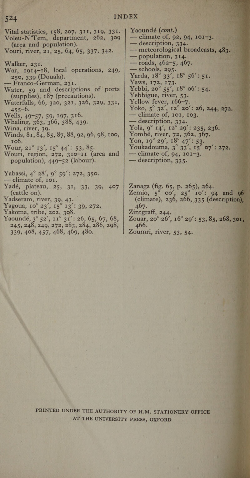 | { r : K ae r5°4 - Vital iutiaacd. 158, 207, 311, 319, 331. Voleu-N’Tem, department, 262, 309 (area and population). Vouri, river, 21, 25, 64, 65, 337, 342. Walker, 231. War, 1914-18, local operations, 249, 250, 339 (Douala). — Franco-German, 231. Water, 59 and descriptions of ports (supplies), 187 (precautions). Waterfalls, 66, 320, 321, 326, 329, 331, 455-6. Wells, 49-57, 59, 197, 316. Whaling, 363, 366, 388, 439. Wina, river, 39. Winds, 81, 84, 85, 87, 88, 92, 96, 98, 100, 106. Wour, 21° 13', 15° 44’: 53, 85. Wouri, region, 272, 310-11 (area and population), 449-52 (labour). Yabassi, 4° 28’, 9° 59’: 272, 350. — climate of, 101. Yadé, plateau, 25, 31, 33, 39, (cattle on). Yadseram, river, 39, 43. Yagoua, 10° 23’, 15° 13°: 30, 272. Yakoma, tribe, 202, 308. Yaoundé, 3° 52’, 11° 31°: 26, 65, 67, 68, 245, 248, 249, 272, 283, 284, 286, 298, 339, 408, 457, 468, 469, 480. 407 Yaoundé (cont.) ey — climate of, 92, 94, 101-3. * — description, 334. — population, 314. — roads, 462-5, 467. — schools, 295. Yarda, 18° 33°; £8°;sO77eas Yaws, 172, 173. Yebbi, 20° 55’, 18° 06’: 54. Yebbigue, river, 53. Yellow fever, 166-7. me Yoko, 5° 32’, 12° 20°: 26) 24mm a2.) — climate of, IOI, 103. — description, 334. Yola, 9° 14’, 12° 29’: 235, 236. Yombé, river, 72; 362, 367. Yon, 19° 20’, 18° 47°: 53. Youkadouma, 3° 33’, 15° 07°: 27200 — climate of, 94, 101-3. a — description, 335.   Zanaga (fig. 65, p. 265), 264. Zemio, 5° 00’, 25° 10°: 94 and (climate), 236, 266, 335 ae or 407 ‘ Zintgraff, (244. Zouar, 20° 26’, 16° 20’: 53, Ae 268, - 14 466. a Zoumri, river, 53, 54. a oA ia > od