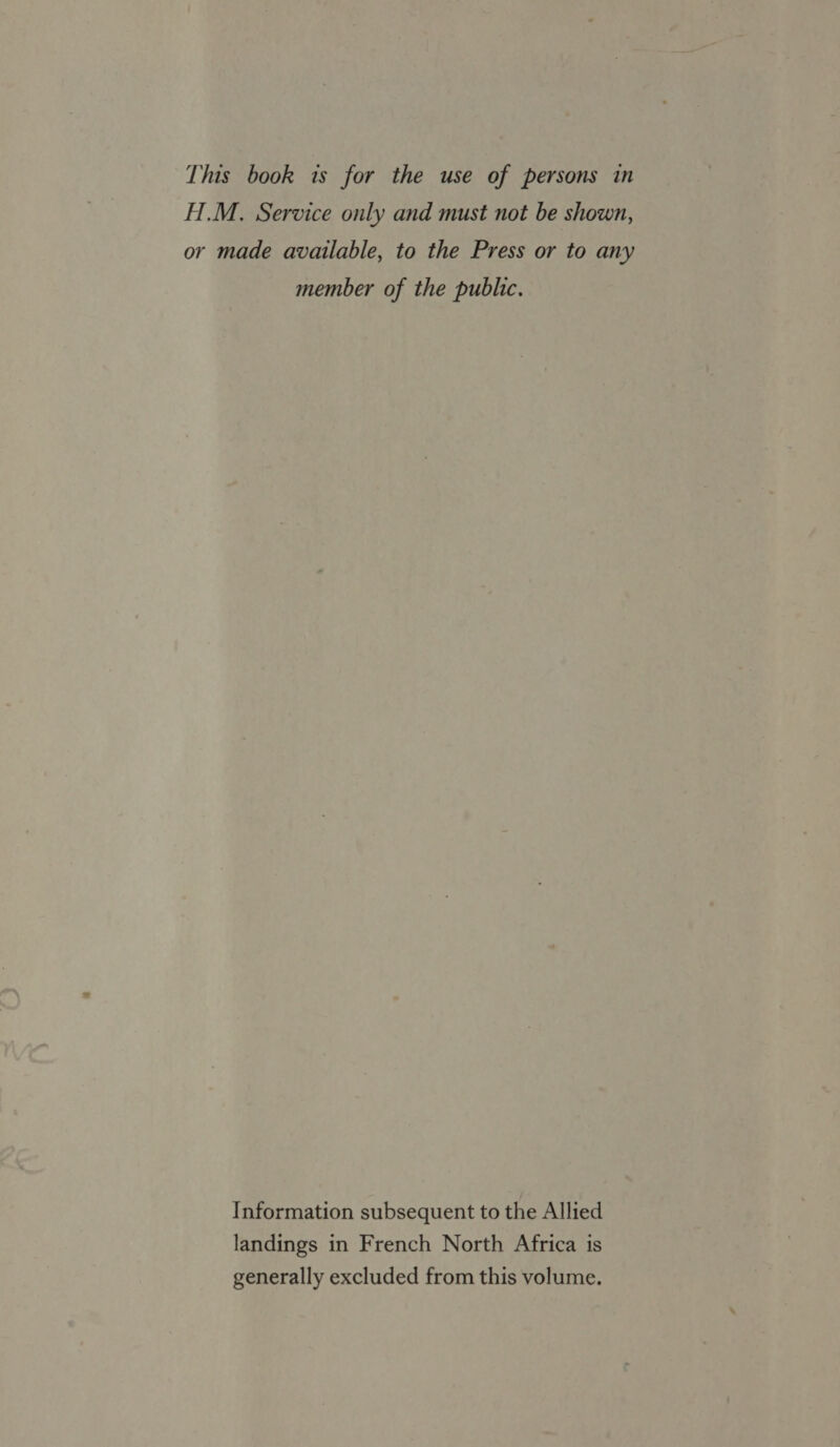 H.M., Service only and must not be shown, or made available, to the Press or to any member of the public. Information subsequent to the Allied landings in French North Africa is generally excluded from this volume.
