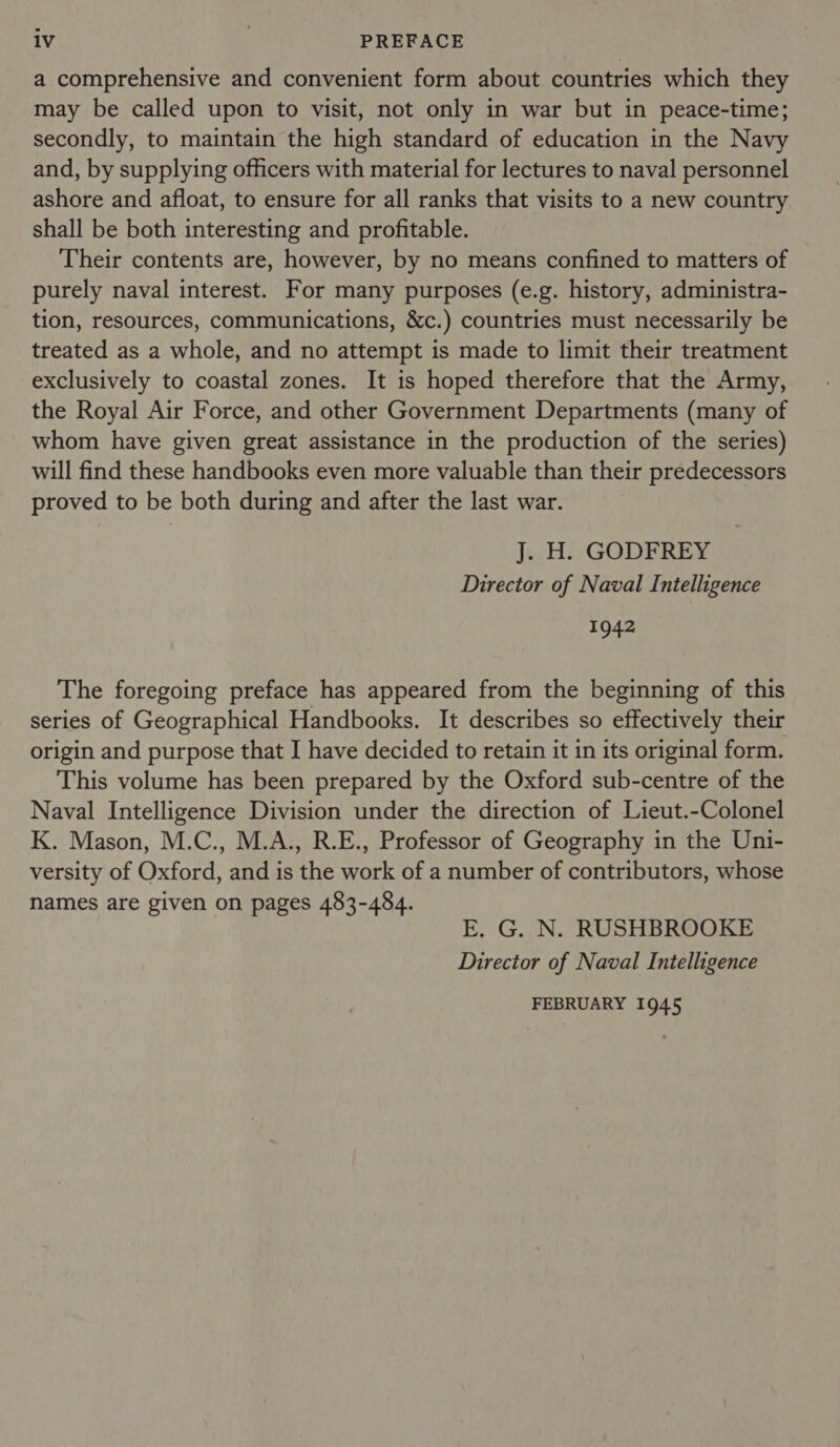 a comprehensive and convenient form about countries which they may be called upon to visit, not only in war but in peace-time; secondly, to maintain the high standard of education in the Navy and, by supplying officers with material for lectures to naval personnel ashore and afloat, to ensure for all ranks that visits to a new country shall be both interesting and profitable. Their contents are, however, by no means confined to matters of purely naval interest. For many purposes (e.g. history, administra- tion, resources, communications, &amp;c.) countries must necessarily be treated as a whole, and no attempt is made to limit their treatment exclusively to coastal zones. It is hoped therefore that the Army, the Royal Air Force, and other Government Departments (many of whom have given great assistance in the production of the series) will find these handbooks even more valuable than their predecessors proved to be both during and after the last war. J..H., GODFREY Director of Naval Intelligence 1942 The foregoing preface has appeared from the beginning of this series of Geographical Handbooks. It describes so effectively their origin and purpose that I have decided to retain it in its original form. This volume has been prepared by the Oxford sub-centre of the Naval Intelligence Division under the direction of Lieut.-Colonel K. Mason, M.C., M.A., R.E., Professor of Geography in the Uni- versity of Oxford, and is the work of a number of contributors, whose names are given on pages 483-484. E. G. N. RUSHBROOKE Director of Naval Intelligence FEBRUARY 1945