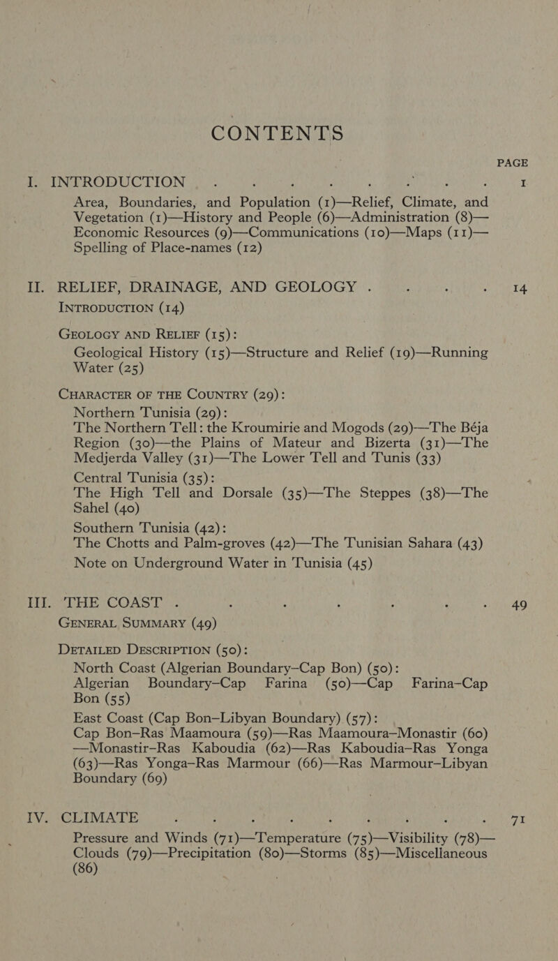 CONTENTS PAGE I. INTRODUCTION : : : ‘ : Pa : : I Area, Boundaries, and Population (1)—Relief, Climate, and Vegetation (1)—History and People (6)—Administration (8)— Economic Resources (9)—-Commuunications (10)—Maps (11)— Spelling of Place-names (12) II. RELIEF, DRAINAGE, AND GEOLOGY . : : eta INTRODUCTION (14) GEOLOGY AND RELIEF (15): Geological History (15)—Structure and Relief (19)—Running Water (25) CHARACTER OF THE COUNTRY (29): Northern Tunisia (29): The Northern Tell: the Kroumirie and Mogods (29)—The Béja Region (30)—the Plains of Mateur and Bizerta (31)—The Medjerda Valley (31)—The Lower Tell and Tunis (33) Central Tunisia (35): The High Tell and Dorsale (35)—The Steppes (38)—The Sahel (40) Southern Tunisia (42): The Chotts and Palm-groves (42)—The Tunisian Sahara (43) Note on Underground Water in Tunisia (45) HE THE COAST. , F : ; P at tyre GENERAL SUMMARY (49) DETAILED DESCRIPTION (50): North Coast (Algerian Boundary—Cap Bon) (50): Algerian Boundary—Cap Farina (50)—Cap Farina—Cap Bon (55) East Coast (Cap Bon—Libyan Boundary) (57): Cap Bon—Ras Maamoura (59)—Ras Maamoura—Monastir (60) —Mlonastir-Ras Kaboudia (62)—Ras Kaboudia—Ras Yonga (63)—Ras Yonga—Ras Marmour (66)—Ras Marmour-—-Libyan Boundary (69) . IV. CLIMATE F ; : f ‘ : ‘ 3 Pri ie @ Pressure and Winds (71)—Temperature (75)—Visibility (78)— Clouds (79)—Precipitation (80)—Storms (85)—Miscellaneous (36)