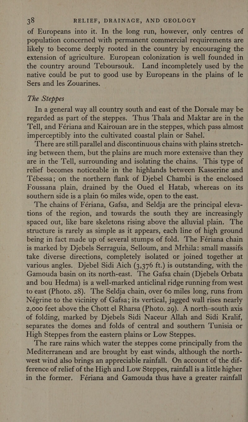 of Europeans into it. In the long run, however, only centres of population concerned with permanent commercial requirements are likely to become deeply rooted in the country by encouraging the extension of agriculture. European colonization is well founded in the country around ‘Teboursouk. Land incompletely used by the native could be put to good use by Europeans in the plains of le Sers and les Zouarines. The Steppes In a general way all country south and east of the Dorsale may be regarded as part of the steppes. Thus Thala and Maktar are in the Tell, and Fériana and Kairouan are in the steppes, which pass almost imperceptibly into the cultivated coastal plain or Sahel. There are still parallel and discontinuous chains with plains stretch- ing between them, but the plains are much more extensive than they are in the Tell, surrounding and isolating the chains. This type of relief becomes noticeable in the highlands between Kasserine and Tébessa; on the northern flank of Djebel Chambi is the enclosed Foussana plain, drained by the Oued el Hatab, whereas on its southern side is a plain 60 miles wide, open to the east. The chains of Fériana, Gafsa, and Seldja are the principal eleva- tions of the region, and towards the south they are increasingly spaced out, like bare skeletons rising above the alluvial plain. The structure is rarely as simple as it appears, each line of high ground being in fact made up of several stumps of fold. The Feériana chain is marked by Djebels Serraguia, Selloum, and Mrhila: small massifs take diverse directions, completely isolated or joined together at various angles. Djebel Sidi Aich (3,376 ft.) is outstanding, with the Gamouda basin on its north-east. ‘The Gafsa chain (Djebels Orbata and bou Hedma) is a well-marked anticlinal ridge running from west to east (Photo. 28). The Seldja chain, over 60 miles long, runs from Négrine to the vicinity of Gafsa; its vertical, jagged wall rises nearly 2,000 feet above the Chott el Rharsa (Photo. 29). A north-south axis of folding, marked by Djebels Sidi Naceur Allah and Sidi Kralif, separates the domes and folds of central and southern ‘Tunisia or High Steppes from the eastern plains or Low Steppes. The rare rains which water the steppes come principally from the Mediterranean and are brought by east winds, although the north- west wind also brings an appreciable rainfall. On account of the dif- ference of relief of the High and Low Steppes, rainfall is a little higher in the former. Fériana and Gamouda thus have a greater rainfall