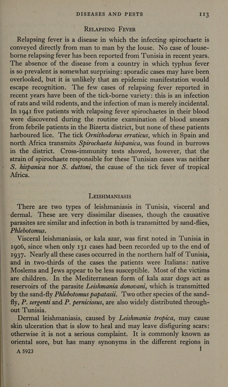 RELAPSING FEVER Relapsing fever is a disease in which the infecting spirochaete is conveyed directly from man to man by the louse. No case of louse- borne relapsing fever has been reported from Tunisia in recent years. The absence of the disease from a country in which typhus fever is so prevalent is somewhat surprising: sporadic cases may have been overlooked, but it is unlikely that an epidemic manifestation would escape recognition. che few cases of relapsing fever reported in recent years have been of the tick-borne variety: this is an infection of rats and wild rodents, and the infection of man is merely incidental. In 1941 five patients with relapsing fever spirochaetes in their blood were discovered during the routine examination of blood smears from febrile patients in the Bizerta district, but none of these patients harboured lice. The tick Ornithodorus erraticus, which in Spain and north Africa transmits Spirochaeta hispanica, was found in burrows in the district. Cross-immunity tests showed, however, that the strain of spirochaete responsible for these Tunisian cases was neither S. hispanica nor S. duttoni, the cause of the tick fever of tropical Africa. LEISHMANIASIS There are two types of leishmaniasis in ‘Tunisia, visceral and ‘dermal. These are very dissimilar diseases, though the causative parasites are similar and infection in both is transmitted by sand-flies, Phlebotomus. Visceral leishmaniasis, or kala azar, was first noted in ‘Tunisia in 1906, since when only 131 cases had been recorded up to the end of 1937. Nearly all these cases occurred in the northern half of Tunisia, and in two-thirds of the cases the patients were Italians: native Moslems and Jews appear to be less susceptible. Most of the victims are children. In the Mediterranean form of kala azar dogs act as reservoirs of the parasite Leishmania donovani, which is transmitted by the sand-fly Phlebotomus papatasii. 'Two other species of the sand- fly, P. sergenti and P. perniciosus, are also widely distributed through- out ‘Tunisia. Dermal leishmaniasis, caused by Leishmania tropica, may cause skin ulceration that is slow to heal and may leave disfiguring scars: otherwise it is not a serious complaint. It is commonly known as oriental sore, but has many synonyms in the different regions in A 5923