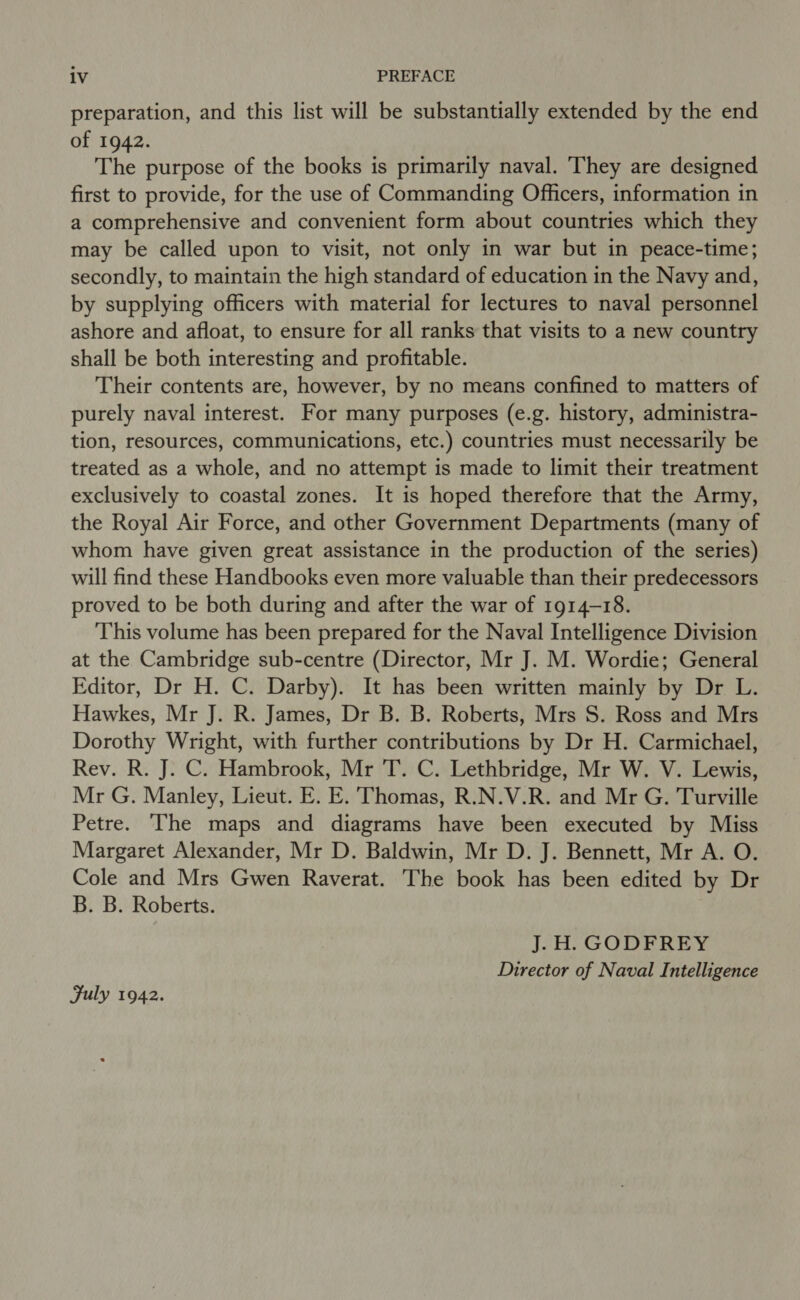 preparation, and this list will be substantially extended by the end of 1942. The purpose of the books is primarily naval. They are designed first to provide, for the use of Commanding Officers, information in a comprehensive and convenient form about countries which they may be called upon to visit, not only in war but in peace-time; secondly, to maintain the high standard of education in the Navy and, by supplying officers with material for lectures to naval personnel ashore and afloat, to ensure for all ranks that visits to a new country shall be both interesting and profitable. Their contents are, however, by no means confined to matters of purely naval interest. For many purposes (e.g. history, administra- tion, resources, communications, etc.) countries must necessarily be treated as a whole, and no attempt is made to limit their treatment exclusively to coastal zones. It is hoped therefore that the Army, the Royal Air Force, and other Government Departments (many of whom have given great assistance in the production of the series) will find these Handbooks even more valuable than their predecessors proved to be both during and after the war of 1914-18. This volume has been prepared for the Naval Intelligence Division at the Cambridge sub-centre (Director, Mr J. M. Wordie; General Editor, Dr H. C. Darby). It has been written mainly by Dr L. Hawkes, Mr J. R. James, Dr B. B. Roberts, Mrs S. Ross and Mrs Dorothy Wright, with further contributions by Dr H. Carmichael, Rev. R. J. C. Hambrook, Mr T. C. Lethbridge, Mr W. V. Lewis, Mr G. Manley, Lieut. E. E. Thomas, R.N.V.R. and Mr G. Turville Petre. The maps and diagrams have been executed by Miss Margaret Alexander, Mr D. Baldwin, Mr D. J. Bennett, Mr A. O. Cole and Mrs Gwen Raverat. The book has been edited by Dr B. B. Roberts. J. H. GODFREY Director of Naval Intelligence July 1942.