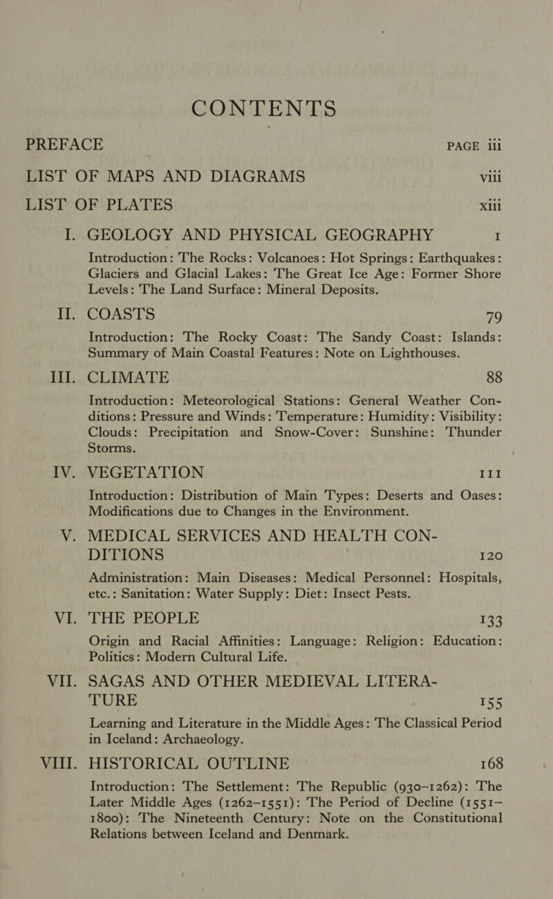 CONTENTS PREFACE PAGE iii LIST OF MAPS AND DIAGRAMS Vili LIST OF PLATES Xiil I. GEOLOGY AND PHYSICAL GEOGRAPHY I Introduction: The Rocks: Volcanoes: Hot Springs: Earthquakes: Glaciers and Glacial Lakes: The Great Ice Age: Former Shore Levels: The Land Surface: Mineral Deposits. COASTS 70 Introduction: The Rocky Coast: The Sandy Coast: Islands: Summary of Main Coastal Features: Note on Lighthouses. CLIMATE 88 Introduction: Meteorological Stations: General Weather Con- ditions: Pressure and Winds: ‘Temperature: Humidity: Visibility : Clouds: Precipitation and Snow-Cover: Sunshine: ‘Thunder Storms. VEGETATION III Introduction: Distribution of Main T'ypes: Deserts and Oases: Modifications due to Changes in the Environment. MEDICAL SERVICES AND HEALTH CON- DITIONS 120 Administration: Main Diseases: Medical Personnel: Hospitals, etc.: Sanitation: Water Supply: Diet: Insect Pests. THE PEOPLE 133 Origin and Racial Affinities: Language: Religion: Education: Politics: Modern Cultural Life. SAGAS AND OTHER MEDIEVAL LITERA- TURE 155 Learning and Literature in the Middle Ages: The Classical Period in Iceland: Archaeology. HISTORICAL OUTLINE © 168 Introduction: The Settlement: The Republic (930-1262): The Later Middle Ages (1262-1551): The Period of Decline (1551- 1800): The Nineteenth Century: Note on the Constitutional Relations between Iceland and Denmark.