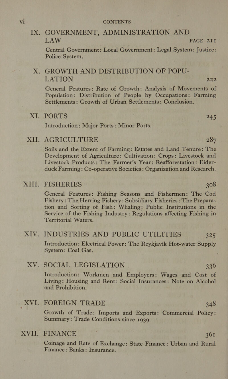 GOVERNMENT, ADMINISTRATION AND LAW PAGE 2II Central Government: Local Government: Legal System: Justice: Police System. GROWTH AND DISTRIBUTION OF POPU- LATION 222 General Features: Rate of Growth: Analysis of Movements of Population: Distribution of People by Occupations: Farming Settlements: Growth of Urban Settlements: Conclusion. PORTS 245 Introduction: Major Ports: Minor Ports. AGRICULTURE 287 Soils and the Extent of Farming: Estates and Land Tenure: The Development of Agriculture: Cultivation: Crops: Livestock and Livestock Products: The Farmer’s Year: Reafforestation: Eider- duck Farming : Co-operative Societies : Organization and Research. FISHERIES 308 General Features: Fishing Seasons and Fishermen: The Cod Fishery : The Herring Fishery: Subsidiary Fisheries : The Prepara- tion and Sorting of Fish: Whaling: Public. Institutions in the Service of the Fishing Industry: Regulations affecting Fishing in Territorial Waters. INDUSTRIES AND PUBLIC UTILITIES a25 Introduction: Electrical Power: The Reykjavik Hot-water Supply System: Coal Gas. SOCIAL LEGISLATION 336 Introduction: Workmen and Employers: Wages and Cost of Living: Housing and Rent: Social Insurances: Note on Alcohol and Prohibition. FOREIGN TRADE 348 Growth of Trade: Imports and Exports: Commercial Policy: Summary: Trade Conditions since 1939. FINANCE 361 Coinage and Rate of Exchange: State Finance: Urban and Rural Finance: Banks: Insurance.